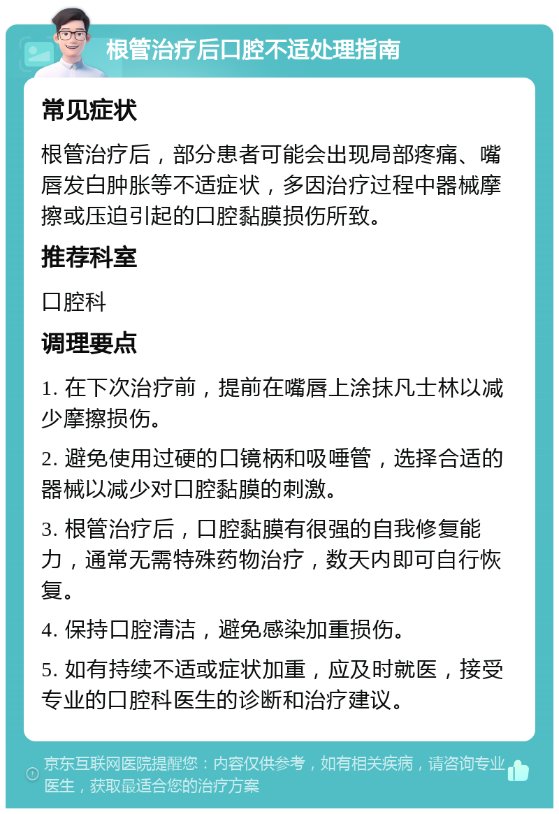 根管治疗后口腔不适处理指南 常见症状 根管治疗后，部分患者可能会出现局部疼痛、嘴唇发白肿胀等不适症状，多因治疗过程中器械摩擦或压迫引起的口腔黏膜损伤所致。 推荐科室 口腔科 调理要点 1. 在下次治疗前，提前在嘴唇上涂抹凡士林以减少摩擦损伤。 2. 避免使用过硬的口镜柄和吸唾管，选择合适的器械以减少对口腔黏膜的刺激。 3. 根管治疗后，口腔黏膜有很强的自我修复能力，通常无需特殊药物治疗，数天内即可自行恢复。 4. 保持口腔清洁，避免感染加重损伤。 5. 如有持续不适或症状加重，应及时就医，接受专业的口腔科医生的诊断和治疗建议。