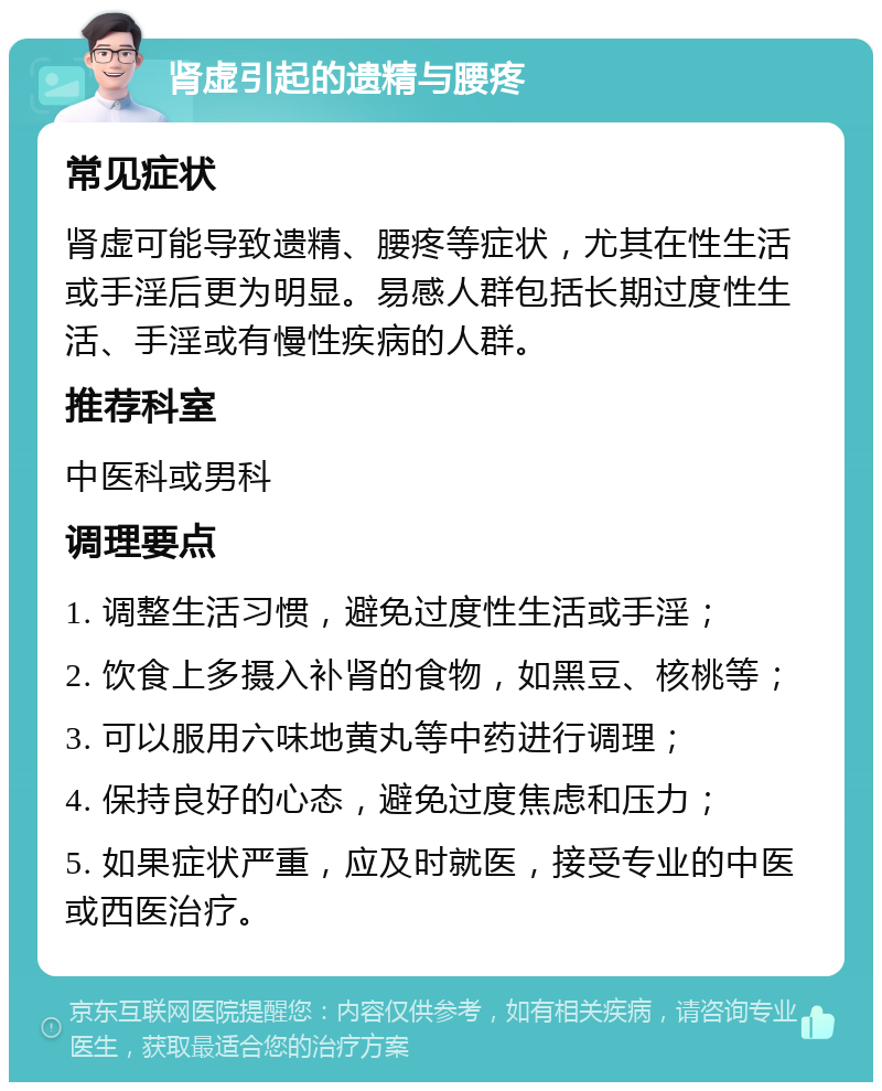 肾虚引起的遗精与腰疼 常见症状 肾虚可能导致遗精、腰疼等症状，尤其在性生活或手淫后更为明显。易感人群包括长期过度性生活、手淫或有慢性疾病的人群。 推荐科室 中医科或男科 调理要点 1. 调整生活习惯，避免过度性生活或手淫； 2. 饮食上多摄入补肾的食物，如黑豆、核桃等； 3. 可以服用六味地黄丸等中药进行调理； 4. 保持良好的心态，避免过度焦虑和压力； 5. 如果症状严重，应及时就医，接受专业的中医或西医治疗。