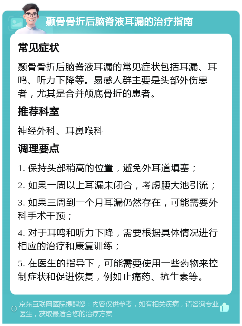 颞骨骨折后脑脊液耳漏的治疗指南 常见症状 颞骨骨折后脑脊液耳漏的常见症状包括耳漏、耳鸣、听力下降等。易感人群主要是头部外伤患者，尤其是合并颅底骨折的患者。 推荐科室 神经外科、耳鼻喉科 调理要点 1. 保持头部稍高的位置，避免外耳道填塞； 2. 如果一周以上耳漏未闭合，考虑腰大池引流； 3. 如果三周到一个月耳漏仍然存在，可能需要外科手术干预； 4. 对于耳鸣和听力下降，需要根据具体情况进行相应的治疗和康复训练； 5. 在医生的指导下，可能需要使用一些药物来控制症状和促进恢复，例如止痛药、抗生素等。