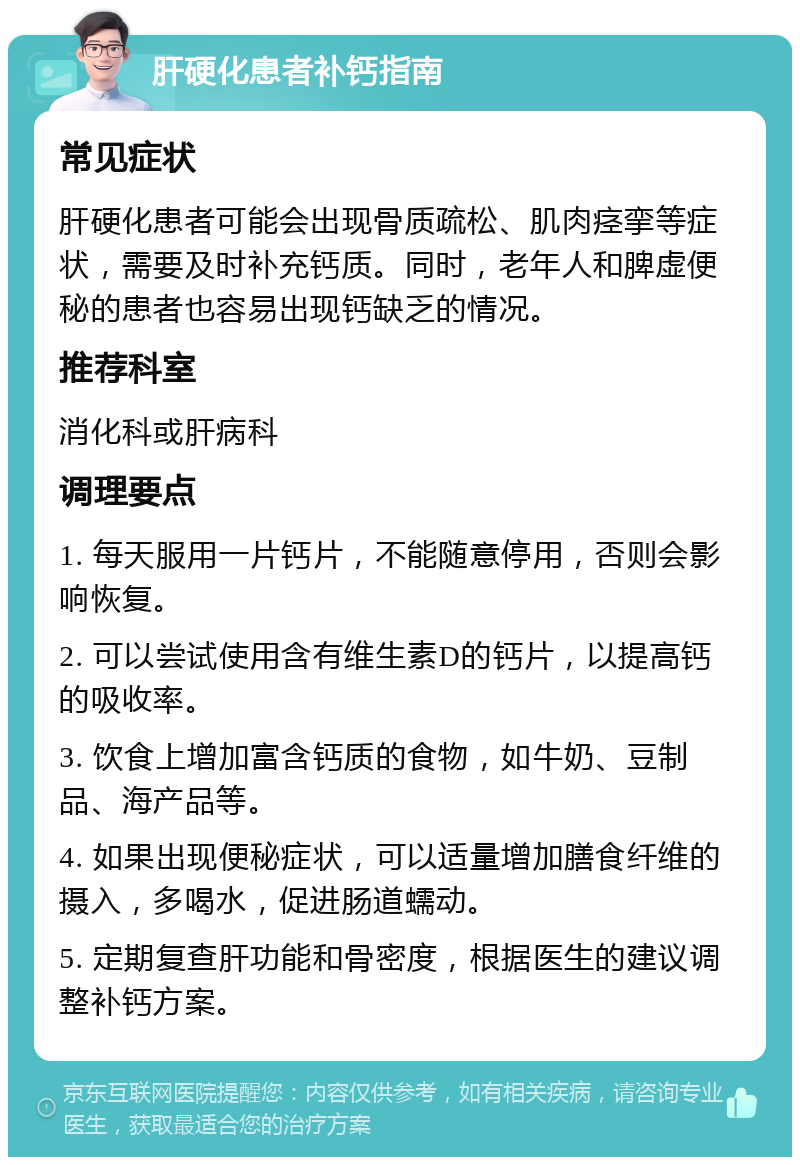 肝硬化患者补钙指南 常见症状 肝硬化患者可能会出现骨质疏松、肌肉痉挛等症状，需要及时补充钙质。同时，老年人和脾虚便秘的患者也容易出现钙缺乏的情况。 推荐科室 消化科或肝病科 调理要点 1. 每天服用一片钙片，不能随意停用，否则会影响恢复。 2. 可以尝试使用含有维生素D的钙片，以提高钙的吸收率。 3. 饮食上增加富含钙质的食物，如牛奶、豆制品、海产品等。 4. 如果出现便秘症状，可以适量增加膳食纤维的摄入，多喝水，促进肠道蠕动。 5. 定期复查肝功能和骨密度，根据医生的建议调整补钙方案。