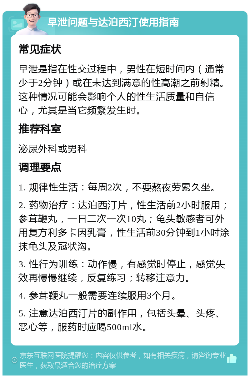 早泄问题与达泊西汀使用指南 常见症状 早泄是指在性交过程中，男性在短时间内（通常少于2分钟）或在未达到满意的性高潮之前射精。这种情况可能会影响个人的性生活质量和自信心，尤其是当它频繁发生时。 推荐科室 泌尿外科或男科 调理要点 1. 规律性生活：每周2次，不要熬夜劳累久坐。 2. 药物治疗：达泊西汀片，性生活前2小时服用；参茸鞭丸，一日二次一次10丸；龟头敏感者可外用复方利多卡因乳膏，性生活前30分钟到1小时涂抹龟头及冠状沟。 3. 性行为训练：动作慢，有感觉时停止，感觉失效再慢慢继续，反复练习；转移注意力。 4. 参茸鞭丸一般需要连续服用3个月。 5. 注意达泊西汀片的副作用，包括头晕、头疼、恶心等，服药时应喝500ml水。