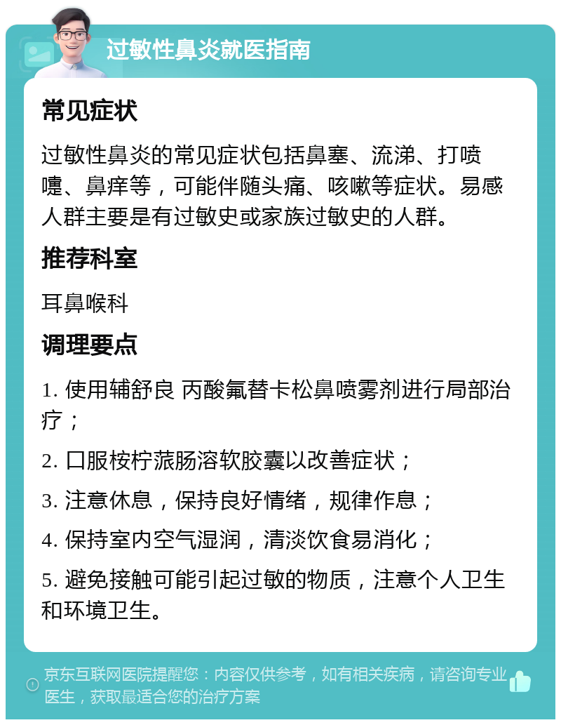 过敏性鼻炎就医指南 常见症状 过敏性鼻炎的常见症状包括鼻塞、流涕、打喷嚏、鼻痒等，可能伴随头痛、咳嗽等症状。易感人群主要是有过敏史或家族过敏史的人群。 推荐科室 耳鼻喉科 调理要点 1. 使用辅舒良 丙酸氟替卡松鼻喷雾剂进行局部治疗； 2. 口服桉柠蒎肠溶软胶囊以改善症状； 3. 注意休息，保持良好情绪，规律作息； 4. 保持室内空气湿润，清淡饮食易消化； 5. 避免接触可能引起过敏的物质，注意个人卫生和环境卫生。