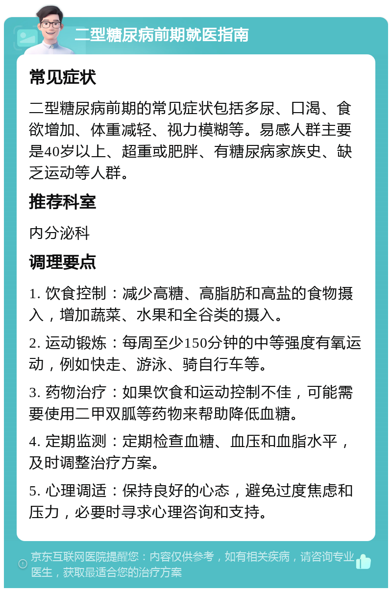 二型糖尿病前期就医指南 常见症状 二型糖尿病前期的常见症状包括多尿、口渴、食欲增加、体重减轻、视力模糊等。易感人群主要是40岁以上、超重或肥胖、有糖尿病家族史、缺乏运动等人群。 推荐科室 内分泌科 调理要点 1. 饮食控制：减少高糖、高脂肪和高盐的食物摄入，增加蔬菜、水果和全谷类的摄入。 2. 运动锻炼：每周至少150分钟的中等强度有氧运动，例如快走、游泳、骑自行车等。 3. 药物治疗：如果饮食和运动控制不佳，可能需要使用二甲双胍等药物来帮助降低血糖。 4. 定期监测：定期检查血糖、血压和血脂水平，及时调整治疗方案。 5. 心理调适：保持良好的心态，避免过度焦虑和压力，必要时寻求心理咨询和支持。