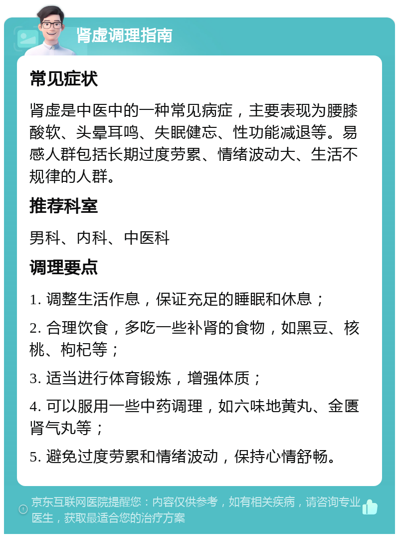 肾虚调理指南 常见症状 肾虚是中医中的一种常见病症，主要表现为腰膝酸软、头晕耳鸣、失眠健忘、性功能减退等。易感人群包括长期过度劳累、情绪波动大、生活不规律的人群。 推荐科室 男科、内科、中医科 调理要点 1. 调整生活作息，保证充足的睡眠和休息； 2. 合理饮食，多吃一些补肾的食物，如黑豆、核桃、枸杞等； 3. 适当进行体育锻炼，增强体质； 4. 可以服用一些中药调理，如六味地黄丸、金匮肾气丸等； 5. 避免过度劳累和情绪波动，保持心情舒畅。