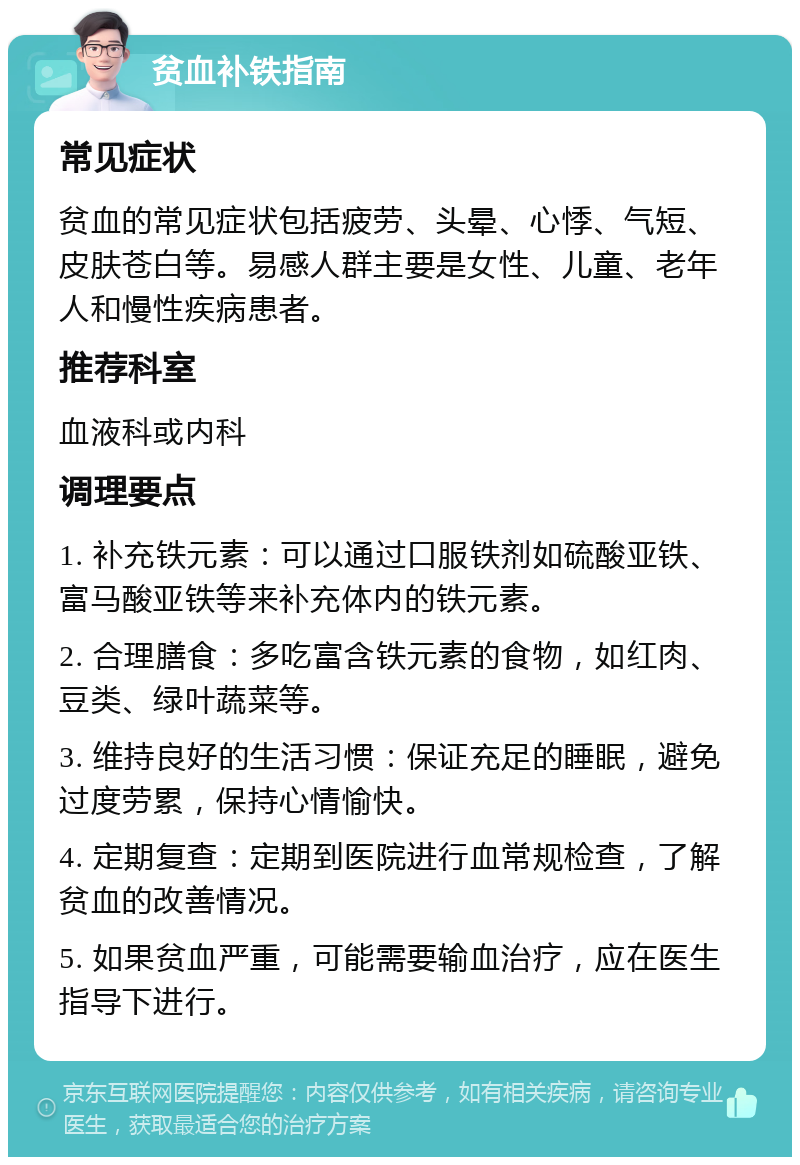 贫血补铁指南 常见症状 贫血的常见症状包括疲劳、头晕、心悸、气短、皮肤苍白等。易感人群主要是女性、儿童、老年人和慢性疾病患者。 推荐科室 血液科或内科 调理要点 1. 补充铁元素：可以通过口服铁剂如硫酸亚铁、富马酸亚铁等来补充体内的铁元素。 2. 合理膳食：多吃富含铁元素的食物，如红肉、豆类、绿叶蔬菜等。 3. 维持良好的生活习惯：保证充足的睡眠，避免过度劳累，保持心情愉快。 4. 定期复查：定期到医院进行血常规检查，了解贫血的改善情况。 5. 如果贫血严重，可能需要输血治疗，应在医生指导下进行。