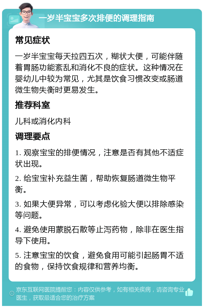 一岁半宝宝多次排便的调理指南 常见症状 一岁半宝宝每天拉四五次，糊状大便，可能伴随着胃肠功能紊乱和消化不良的症状。这种情况在婴幼儿中较为常见，尤其是饮食习惯改变或肠道微生物失衡时更易发生。 推荐科室 儿科或消化内科 调理要点 1. 观察宝宝的排便情况，注意是否有其他不适症状出现。 2. 给宝宝补充益生菌，帮助恢复肠道微生物平衡。 3. 如果大便异常，可以考虑化验大便以排除感染等问题。 4. 避免使用蒙脱石散等止泻药物，除非在医生指导下使用。 5. 注意宝宝的饮食，避免食用可能引起肠胃不适的食物，保持饮食规律和营养均衡。