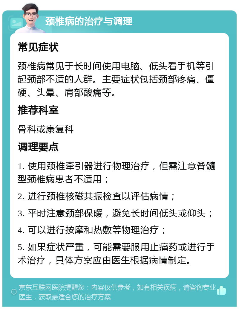 颈椎病的治疗与调理 常见症状 颈椎病常见于长时间使用电脑、低头看手机等引起颈部不适的人群。主要症状包括颈部疼痛、僵硬、头晕、肩部酸痛等。 推荐科室 骨科或康复科 调理要点 1. 使用颈椎牵引器进行物理治疗，但需注意脊髓型颈椎病患者不适用； 2. 进行颈椎核磁共振检查以评估病情； 3. 平时注意颈部保暖，避免长时间低头或仰头； 4. 可以进行按摩和热敷等物理治疗； 5. 如果症状严重，可能需要服用止痛药或进行手术治疗，具体方案应由医生根据病情制定。