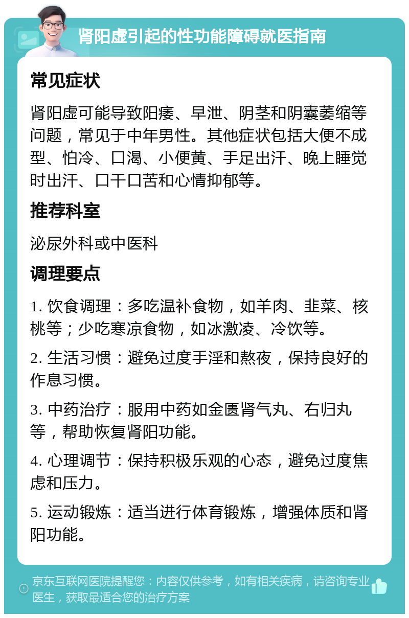 肾阳虚引起的性功能障碍就医指南 常见症状 肾阳虚可能导致阳痿、早泄、阴茎和阴囊萎缩等问题，常见于中年男性。其他症状包括大便不成型、怕冷、口渴、小便黄、手足出汗、晚上睡觉时出汗、口干口苦和心情抑郁等。 推荐科室 泌尿外科或中医科 调理要点 1. 饮食调理：多吃温补食物，如羊肉、韭菜、核桃等；少吃寒凉食物，如冰激凌、冷饮等。 2. 生活习惯：避免过度手淫和熬夜，保持良好的作息习惯。 3. 中药治疗：服用中药如金匮肾气丸、右归丸等，帮助恢复肾阳功能。 4. 心理调节：保持积极乐观的心态，避免过度焦虑和压力。 5. 运动锻炼：适当进行体育锻炼，增强体质和肾阳功能。