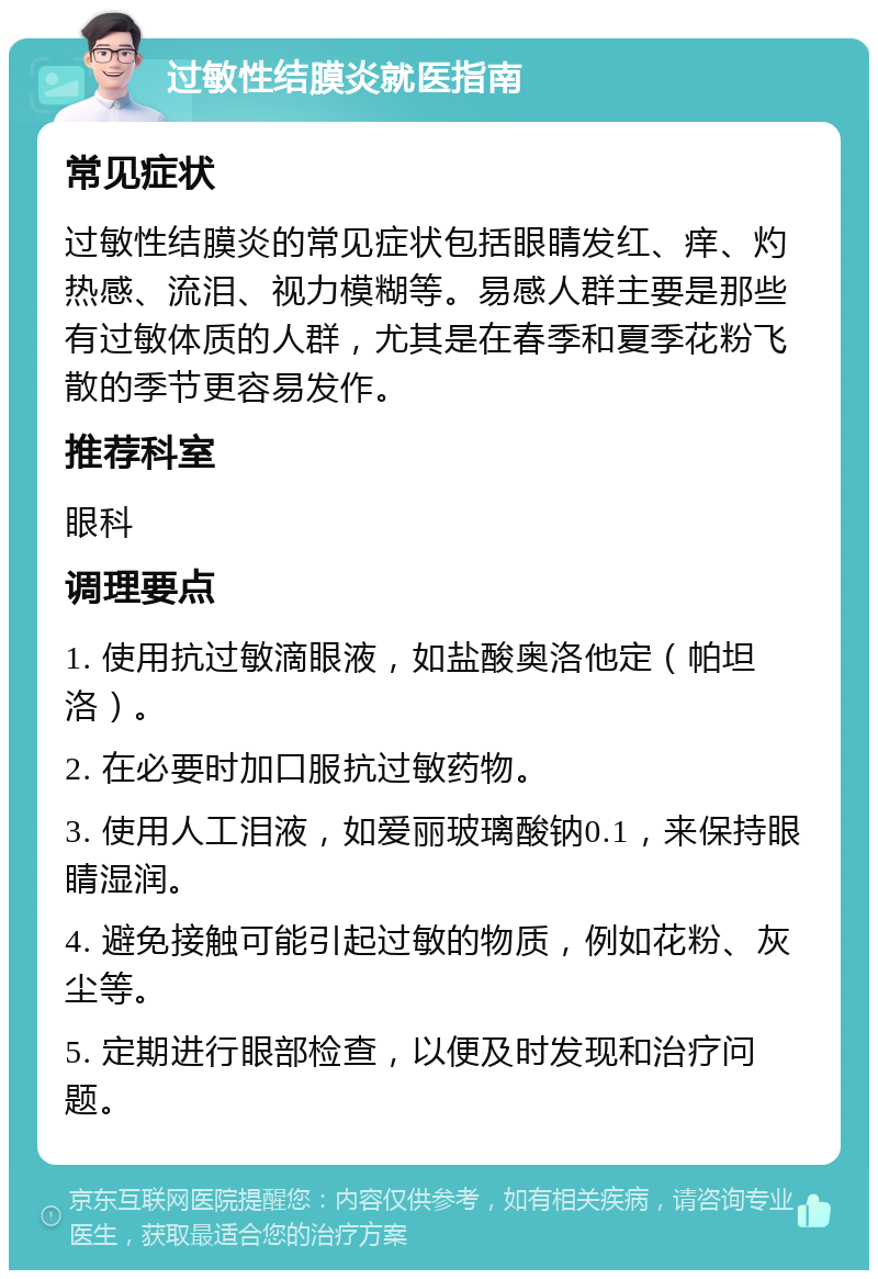 过敏性结膜炎就医指南 常见症状 过敏性结膜炎的常见症状包括眼睛发红、痒、灼热感、流泪、视力模糊等。易感人群主要是那些有过敏体质的人群，尤其是在春季和夏季花粉飞散的季节更容易发作。 推荐科室 眼科 调理要点 1. 使用抗过敏滴眼液，如盐酸奥洛他定（帕坦洛）。 2. 在必要时加口服抗过敏药物。 3. 使用人工泪液，如爱丽玻璃酸钠0.1，来保持眼睛湿润。 4. 避免接触可能引起过敏的物质，例如花粉、灰尘等。 5. 定期进行眼部检查，以便及时发现和治疗问题。