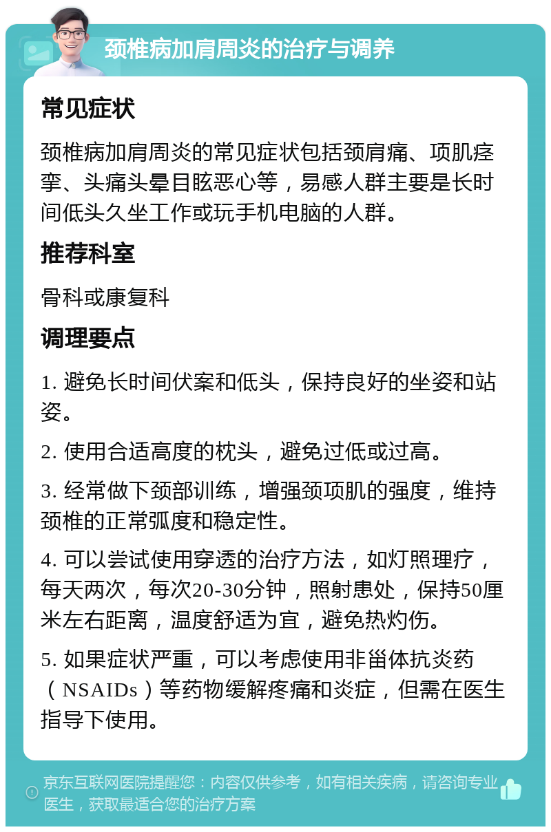 颈椎病加肩周炎的治疗与调养 常见症状 颈椎病加肩周炎的常见症状包括颈肩痛、项肌痉挛、头痛头晕目眩恶心等，易感人群主要是长时间低头久坐工作或玩手机电脑的人群。 推荐科室 骨科或康复科 调理要点 1. 避免长时间伏案和低头，保持良好的坐姿和站姿。 2. 使用合适高度的枕头，避免过低或过高。 3. 经常做下颈部训练，增强颈项肌的强度，维持颈椎的正常弧度和稳定性。 4. 可以尝试使用穿透的治疗方法，如灯照理疗，每天两次，每次20-30分钟，照射患处，保持50厘米左右距离，温度舒适为宜，避免热灼伤。 5. 如果症状严重，可以考虑使用非甾体抗炎药（NSAIDs）等药物缓解疼痛和炎症，但需在医生指导下使用。