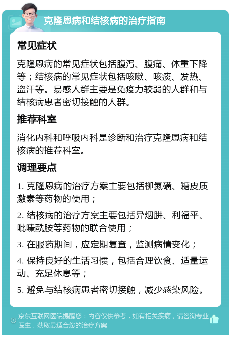 克隆恩病和结核病的治疗指南 常见症状 克隆恩病的常见症状包括腹泻、腹痛、体重下降等；结核病的常见症状包括咳嗽、咳痰、发热、盗汗等。易感人群主要是免疫力较弱的人群和与结核病患者密切接触的人群。 推荐科室 消化内科和呼吸内科是诊断和治疗克隆恩病和结核病的推荐科室。 调理要点 1. 克隆恩病的治疗方案主要包括柳氮磺、糖皮质激素等药物的使用； 2. 结核病的治疗方案主要包括异烟肼、利福平、吡嗪酰胺等药物的联合使用； 3. 在服药期间，应定期复查，监测病情变化； 4. 保持良好的生活习惯，包括合理饮食、适量运动、充足休息等； 5. 避免与结核病患者密切接触，减少感染风险。