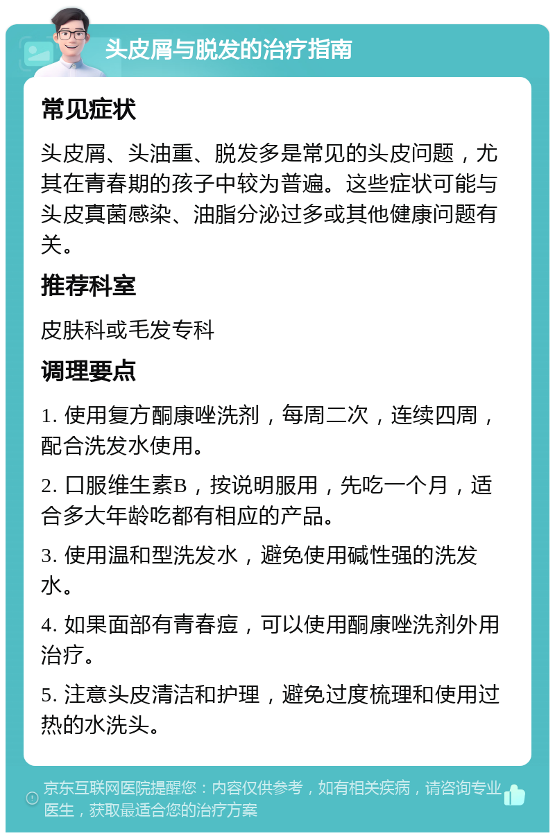 头皮屑与脱发的治疗指南 常见症状 头皮屑、头油重、脱发多是常见的头皮问题，尤其在青春期的孩子中较为普遍。这些症状可能与头皮真菌感染、油脂分泌过多或其他健康问题有关。 推荐科室 皮肤科或毛发专科 调理要点 1. 使用复方酮康唑洗剂，每周二次，连续四周，配合洗发水使用。 2. 口服维生素B，按说明服用，先吃一个月，适合多大年龄吃都有相应的产品。 3. 使用温和型洗发水，避免使用碱性强的洗发水。 4. 如果面部有青春痘，可以使用酮康唑洗剂外用治疗。 5. 注意头皮清洁和护理，避免过度梳理和使用过热的水洗头。