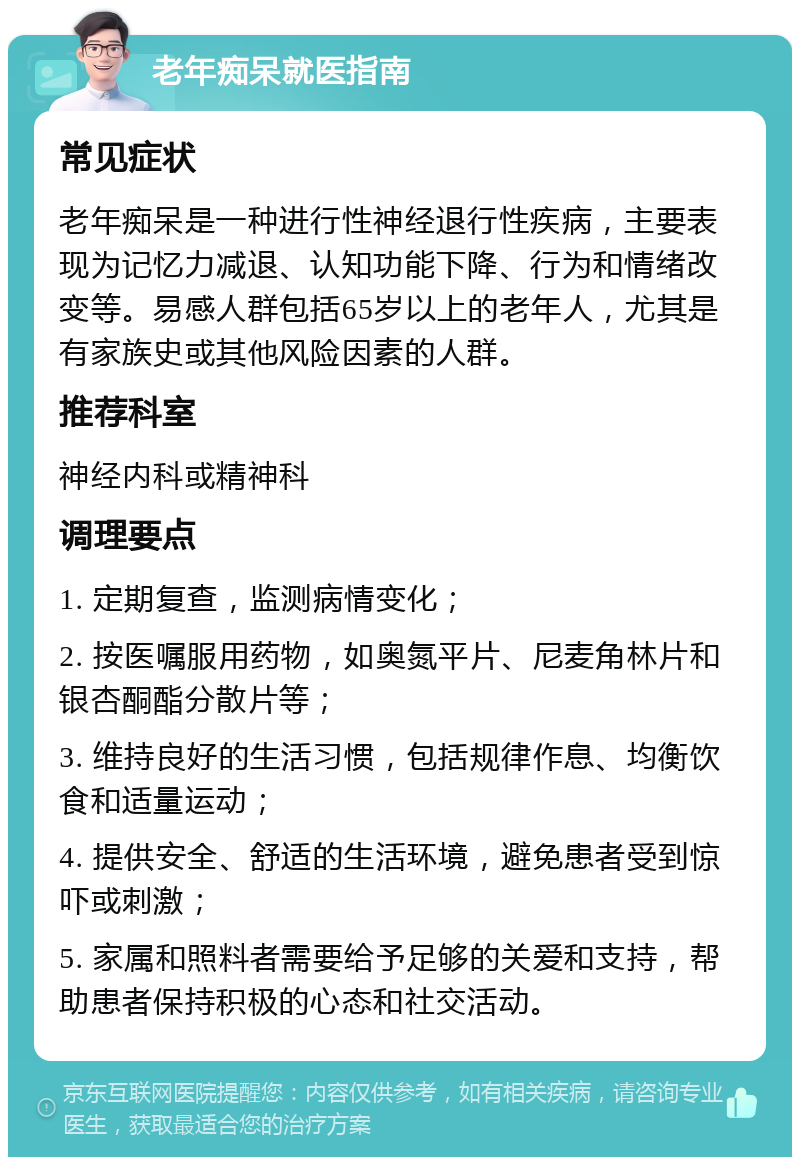 老年痴呆就医指南 常见症状 老年痴呆是一种进行性神经退行性疾病，主要表现为记忆力减退、认知功能下降、行为和情绪改变等。易感人群包括65岁以上的老年人，尤其是有家族史或其他风险因素的人群。 推荐科室 神经内科或精神科 调理要点 1. 定期复查，监测病情变化； 2. 按医嘱服用药物，如奥氮平片、尼麦角林片和银杏酮酯分散片等； 3. 维持良好的生活习惯，包括规律作息、均衡饮食和适量运动； 4. 提供安全、舒适的生活环境，避免患者受到惊吓或刺激； 5. 家属和照料者需要给予足够的关爱和支持，帮助患者保持积极的心态和社交活动。