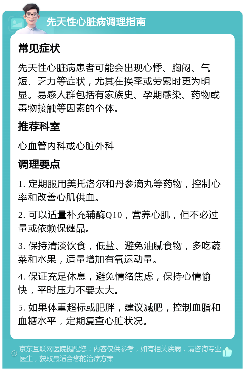 先天性心脏病调理指南 常见症状 先天性心脏病患者可能会出现心悸、胸闷、气短、乏力等症状，尤其在换季或劳累时更为明显。易感人群包括有家族史、孕期感染、药物或毒物接触等因素的个体。 推荐科室 心血管内科或心脏外科 调理要点 1. 定期服用美托洛尔和丹参滴丸等药物，控制心率和改善心肌供血。 2. 可以适量补充辅酶Q10，营养心肌，但不必过量或依赖保健品。 3. 保持清淡饮食，低盐、避免油腻食物，多吃蔬菜和水果，适量增加有氧运动量。 4. 保证充足休息，避免情绪焦虑，保持心情愉快，平时压力不要太大。 5. 如果体重超标或肥胖，建议减肥，控制血脂和血糖水平，定期复查心脏状况。