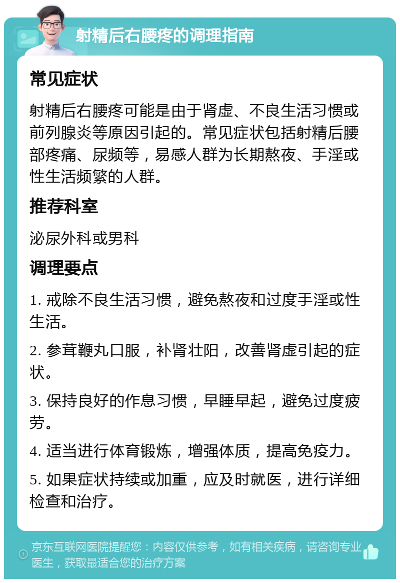 射精后右腰疼的调理指南 常见症状 射精后右腰疼可能是由于肾虚、不良生活习惯或前列腺炎等原因引起的。常见症状包括射精后腰部疼痛、尿频等，易感人群为长期熬夜、手淫或性生活频繁的人群。 推荐科室 泌尿外科或男科 调理要点 1. 戒除不良生活习惯，避免熬夜和过度手淫或性生活。 2. 参茸鞭丸口服，补肾壮阳，改善肾虚引起的症状。 3. 保持良好的作息习惯，早睡早起，避免过度疲劳。 4. 适当进行体育锻炼，增强体质，提高免疫力。 5. 如果症状持续或加重，应及时就医，进行详细检查和治疗。