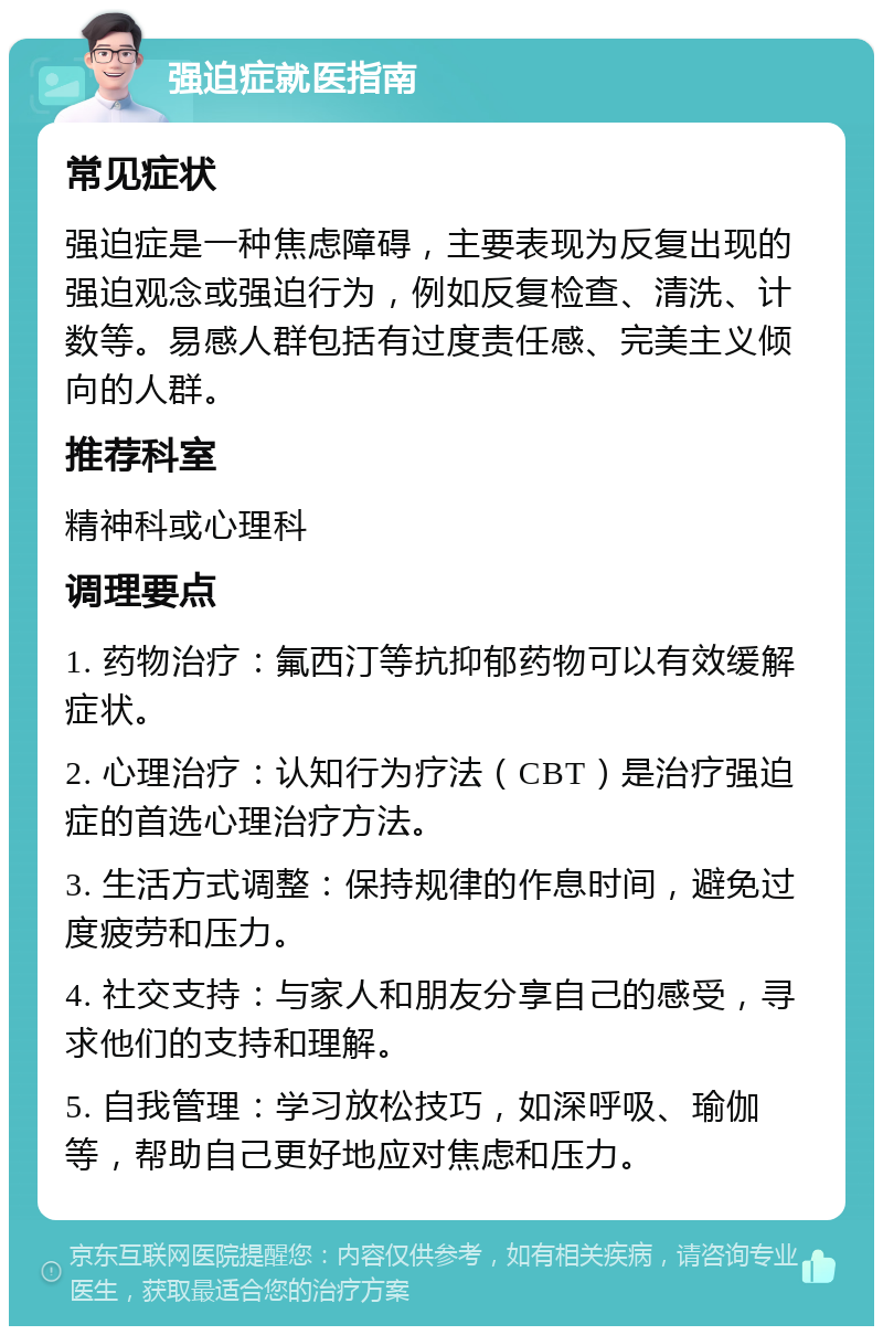 强迫症就医指南 常见症状 强迫症是一种焦虑障碍，主要表现为反复出现的强迫观念或强迫行为，例如反复检查、清洗、计数等。易感人群包括有过度责任感、完美主义倾向的人群。 推荐科室 精神科或心理科 调理要点 1. 药物治疗：氟西汀等抗抑郁药物可以有效缓解症状。 2. 心理治疗：认知行为疗法（CBT）是治疗强迫症的首选心理治疗方法。 3. 生活方式调整：保持规律的作息时间，避免过度疲劳和压力。 4. 社交支持：与家人和朋友分享自己的感受，寻求他们的支持和理解。 5. 自我管理：学习放松技巧，如深呼吸、瑜伽等，帮助自己更好地应对焦虑和压力。