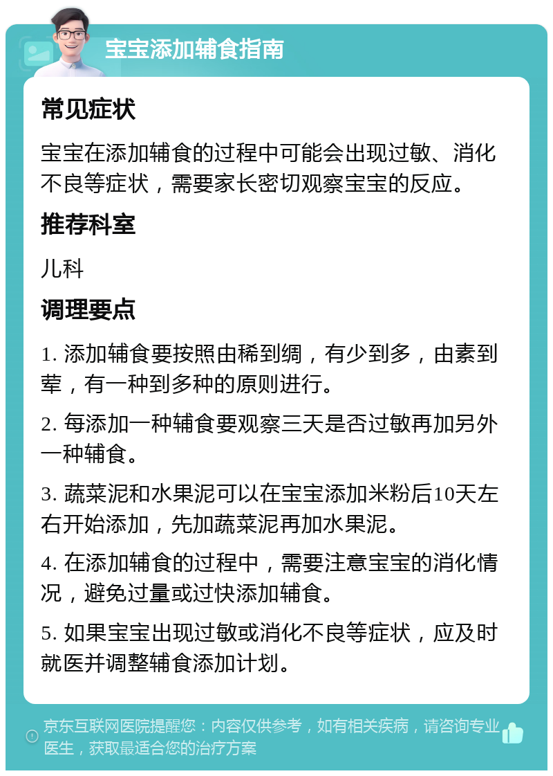 宝宝添加辅食指南 常见症状 宝宝在添加辅食的过程中可能会出现过敏、消化不良等症状，需要家长密切观察宝宝的反应。 推荐科室 儿科 调理要点 1. 添加辅食要按照由稀到绸，有少到多，由素到荤，有一种到多种的原则进行。 2. 每添加一种辅食要观察三天是否过敏再加另外一种辅食。 3. 蔬菜泥和水果泥可以在宝宝添加米粉后10天左右开始添加，先加蔬菜泥再加水果泥。 4. 在添加辅食的过程中，需要注意宝宝的消化情况，避免过量或过快添加辅食。 5. 如果宝宝出现过敏或消化不良等症状，应及时就医并调整辅食添加计划。