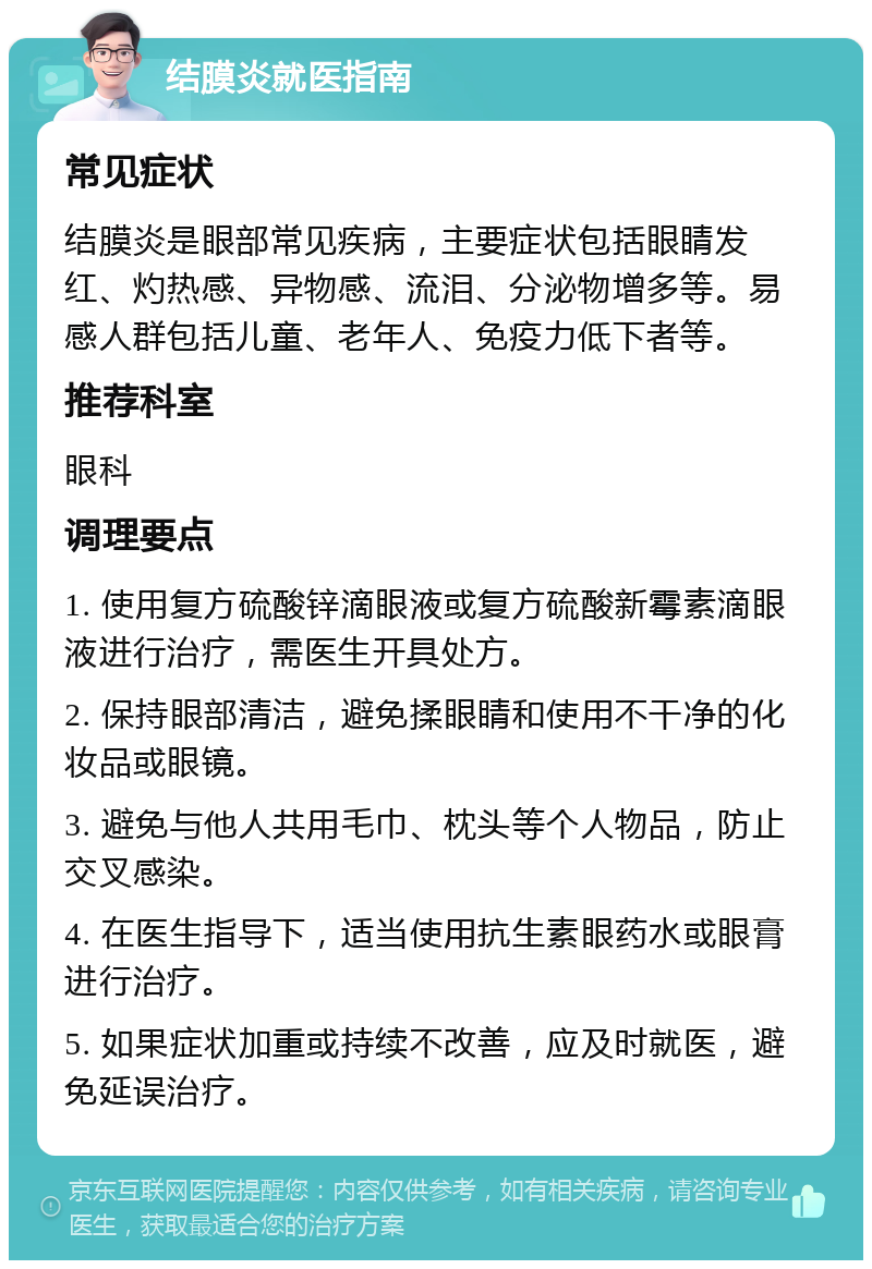 结膜炎就医指南 常见症状 结膜炎是眼部常见疾病，主要症状包括眼睛发红、灼热感、异物感、流泪、分泌物增多等。易感人群包括儿童、老年人、免疫力低下者等。 推荐科室 眼科 调理要点 1. 使用复方硫酸锌滴眼液或复方硫酸新霉素滴眼液进行治疗，需医生开具处方。 2. 保持眼部清洁，避免揉眼睛和使用不干净的化妆品或眼镜。 3. 避免与他人共用毛巾、枕头等个人物品，防止交叉感染。 4. 在医生指导下，适当使用抗生素眼药水或眼膏进行治疗。 5. 如果症状加重或持续不改善，应及时就医，避免延误治疗。