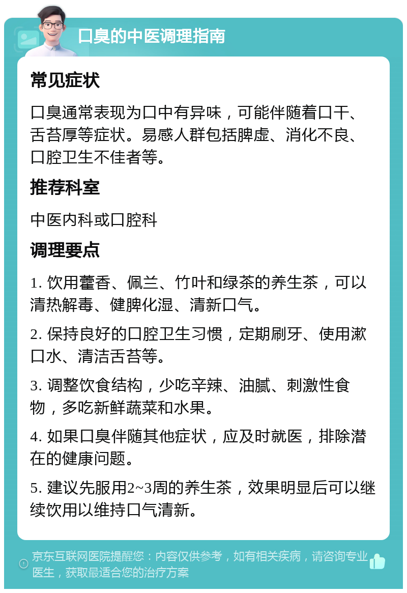 口臭的中医调理指南 常见症状 口臭通常表现为口中有异味，可能伴随着口干、舌苔厚等症状。易感人群包括脾虚、消化不良、口腔卫生不佳者等。 推荐科室 中医内科或口腔科 调理要点 1. 饮用藿香、佩兰、竹叶和绿茶的养生茶，可以清热解毒、健脾化湿、清新口气。 2. 保持良好的口腔卫生习惯，定期刷牙、使用漱口水、清洁舌苔等。 3. 调整饮食结构，少吃辛辣、油腻、刺激性食物，多吃新鲜蔬菜和水果。 4. 如果口臭伴随其他症状，应及时就医，排除潜在的健康问题。 5. 建议先服用2~3周的养生茶，效果明显后可以继续饮用以维持口气清新。