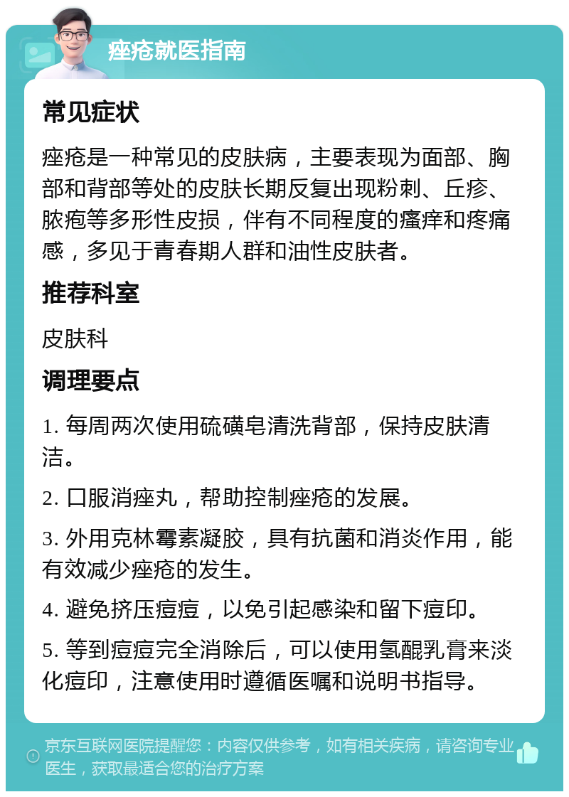 痤疮就医指南 常见症状 痤疮是一种常见的皮肤病，主要表现为面部、胸部和背部等处的皮肤长期反复出现粉刺、丘疹、脓疱等多形性皮损，伴有不同程度的瘙痒和疼痛感，多见于青春期人群和油性皮肤者。 推荐科室 皮肤科 调理要点 1. 每周两次使用硫磺皂清洗背部，保持皮肤清洁。 2. 口服消痤丸，帮助控制痤疮的发展。 3. 外用克林霉素凝胶，具有抗菌和消炎作用，能有效减少痤疮的发生。 4. 避免挤压痘痘，以免引起感染和留下痘印。 5. 等到痘痘完全消除后，可以使用氢醌乳膏来淡化痘印，注意使用时遵循医嘱和说明书指导。