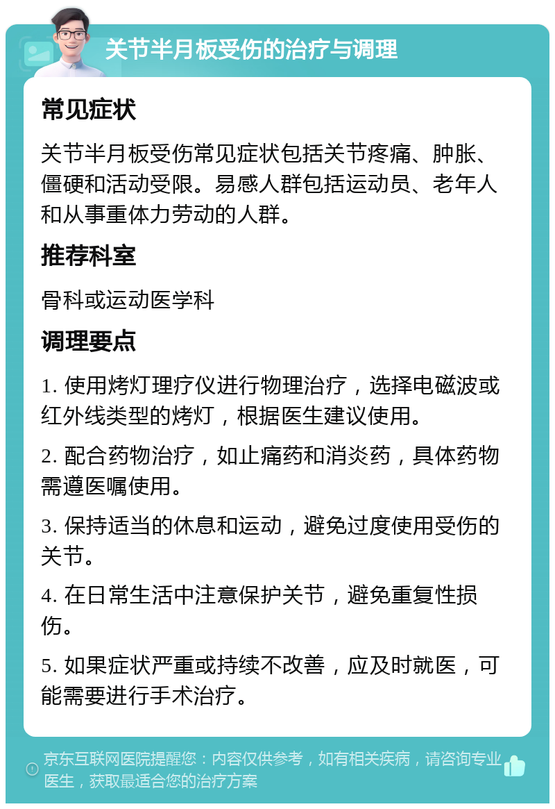 关节半月板受伤的治疗与调理 常见症状 关节半月板受伤常见症状包括关节疼痛、肿胀、僵硬和活动受限。易感人群包括运动员、老年人和从事重体力劳动的人群。 推荐科室 骨科或运动医学科 调理要点 1. 使用烤灯理疗仪进行物理治疗，选择电磁波或红外线类型的烤灯，根据医生建议使用。 2. 配合药物治疗，如止痛药和消炎药，具体药物需遵医嘱使用。 3. 保持适当的休息和运动，避免过度使用受伤的关节。 4. 在日常生活中注意保护关节，避免重复性损伤。 5. 如果症状严重或持续不改善，应及时就医，可能需要进行手术治疗。