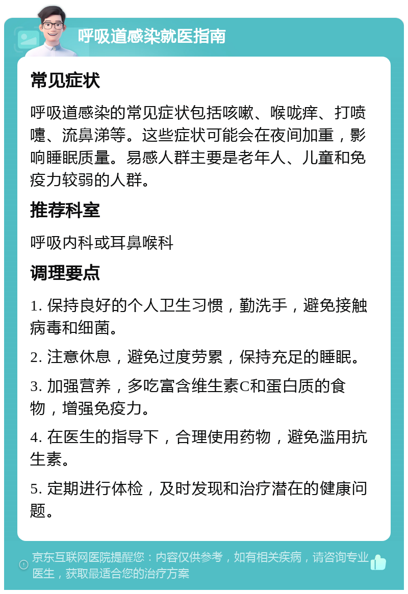 呼吸道感染就医指南 常见症状 呼吸道感染的常见症状包括咳嗽、喉咙痒、打喷嚏、流鼻涕等。这些症状可能会在夜间加重，影响睡眠质量。易感人群主要是老年人、儿童和免疫力较弱的人群。 推荐科室 呼吸内科或耳鼻喉科 调理要点 1. 保持良好的个人卫生习惯，勤洗手，避免接触病毒和细菌。 2. 注意休息，避免过度劳累，保持充足的睡眠。 3. 加强营养，多吃富含维生素C和蛋白质的食物，增强免疫力。 4. 在医生的指导下，合理使用药物，避免滥用抗生素。 5. 定期进行体检，及时发现和治疗潜在的健康问题。