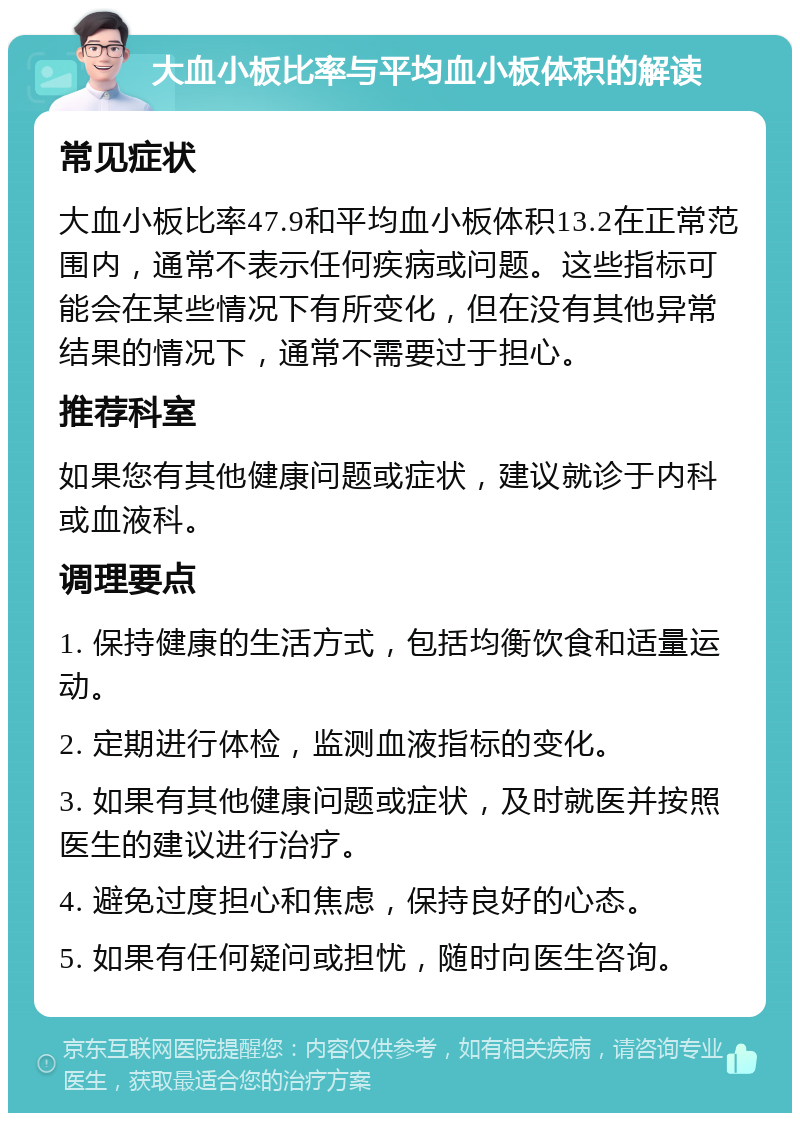 大血小板比率与平均血小板体积的解读 常见症状 大血小板比率47.9和平均血小板体积13.2在正常范围内，通常不表示任何疾病或问题。这些指标可能会在某些情况下有所变化，但在没有其他异常结果的情况下，通常不需要过于担心。 推荐科室 如果您有其他健康问题或症状，建议就诊于内科或血液科。 调理要点 1. 保持健康的生活方式，包括均衡饮食和适量运动。 2. 定期进行体检，监测血液指标的变化。 3. 如果有其他健康问题或症状，及时就医并按照医生的建议进行治疗。 4. 避免过度担心和焦虑，保持良好的心态。 5. 如果有任何疑问或担忧，随时向医生咨询。