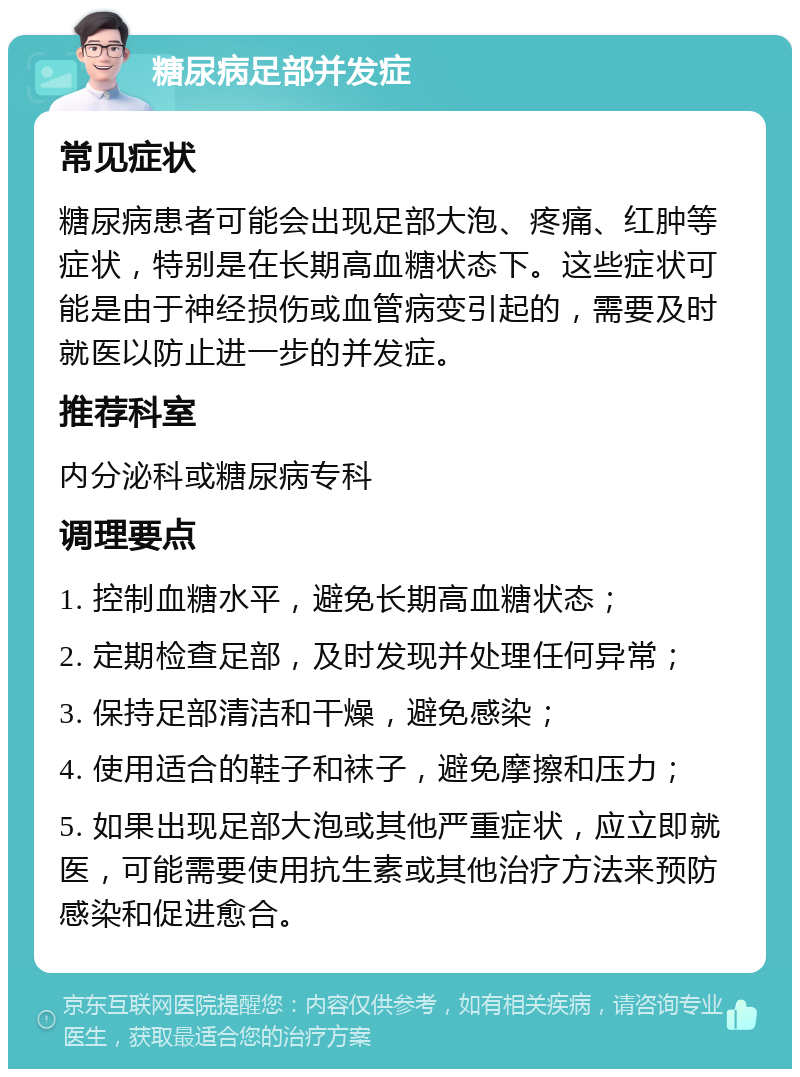 糖尿病足部并发症 常见症状 糖尿病患者可能会出现足部大泡、疼痛、红肿等症状，特别是在长期高血糖状态下。这些症状可能是由于神经损伤或血管病变引起的，需要及时就医以防止进一步的并发症。 推荐科室 内分泌科或糖尿病专科 调理要点 1. 控制血糖水平，避免长期高血糖状态； 2. 定期检查足部，及时发现并处理任何异常； 3. 保持足部清洁和干燥，避免感染； 4. 使用适合的鞋子和袜子，避免摩擦和压力； 5. 如果出现足部大泡或其他严重症状，应立即就医，可能需要使用抗生素或其他治疗方法来预防感染和促进愈合。