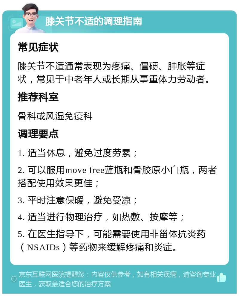 膝关节不适的调理指南 常见症状 膝关节不适通常表现为疼痛、僵硬、肿胀等症状，常见于中老年人或长期从事重体力劳动者。 推荐科室 骨科或风湿免疫科 调理要点 1. 适当休息，避免过度劳累； 2. 可以服用move free蓝瓶和骨胶原小白瓶，两者搭配使用效果更佳； 3. 平时注意保暖，避免受凉； 4. 适当进行物理治疗，如热敷、按摩等； 5. 在医生指导下，可能需要使用非甾体抗炎药（NSAIDs）等药物来缓解疼痛和炎症。