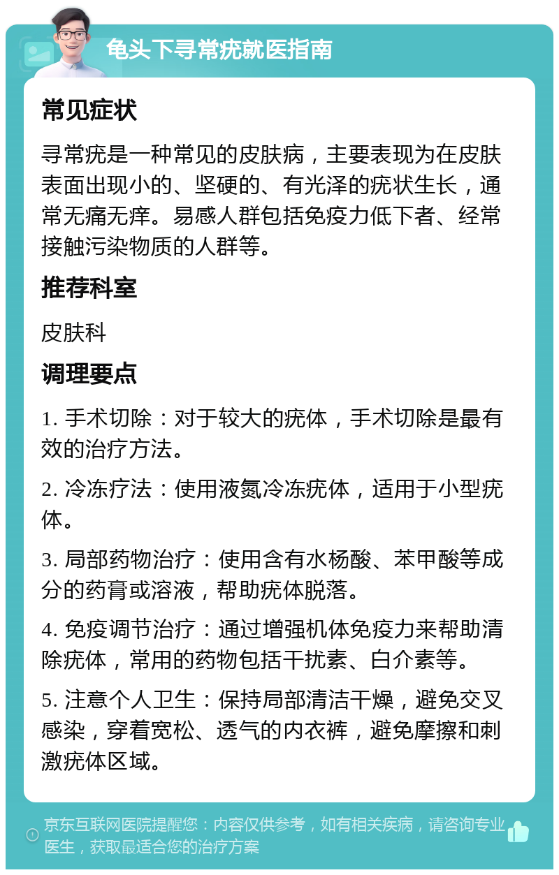 龟头下寻常疣就医指南 常见症状 寻常疣是一种常见的皮肤病，主要表现为在皮肤表面出现小的、坚硬的、有光泽的疣状生长，通常无痛无痒。易感人群包括免疫力低下者、经常接触污染物质的人群等。 推荐科室 皮肤科 调理要点 1. 手术切除：对于较大的疣体，手术切除是最有效的治疗方法。 2. 冷冻疗法：使用液氮冷冻疣体，适用于小型疣体。 3. 局部药物治疗：使用含有水杨酸、苯甲酸等成分的药膏或溶液，帮助疣体脱落。 4. 免疫调节治疗：通过增强机体免疫力来帮助清除疣体，常用的药物包括干扰素、白介素等。 5. 注意个人卫生：保持局部清洁干燥，避免交叉感染，穿着宽松、透气的内衣裤，避免摩擦和刺激疣体区域。