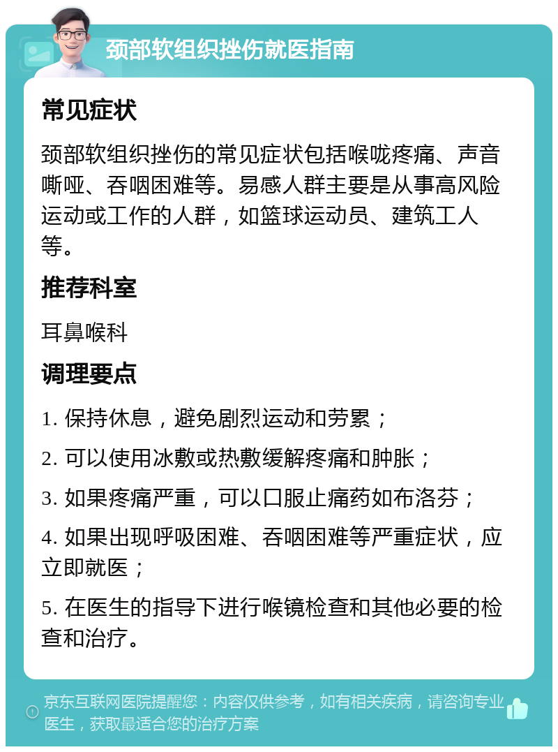 颈部软组织挫伤就医指南 常见症状 颈部软组织挫伤的常见症状包括喉咙疼痛、声音嘶哑、吞咽困难等。易感人群主要是从事高风险运动或工作的人群，如篮球运动员、建筑工人等。 推荐科室 耳鼻喉科 调理要点 1. 保持休息，避免剧烈运动和劳累； 2. 可以使用冰敷或热敷缓解疼痛和肿胀； 3. 如果疼痛严重，可以口服止痛药如布洛芬； 4. 如果出现呼吸困难、吞咽困难等严重症状，应立即就医； 5. 在医生的指导下进行喉镜检查和其他必要的检查和治疗。