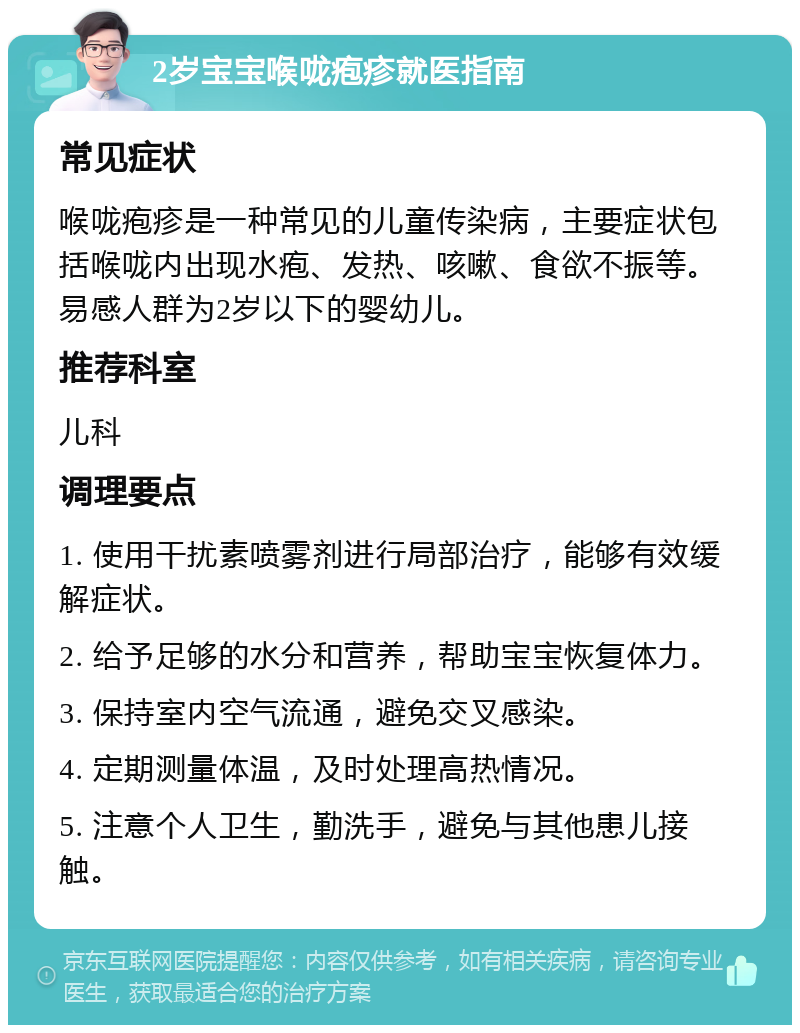 2岁宝宝喉咙疱疹就医指南 常见症状 喉咙疱疹是一种常见的儿童传染病，主要症状包括喉咙内出现水疱、发热、咳嗽、食欲不振等。易感人群为2岁以下的婴幼儿。 推荐科室 儿科 调理要点 1. 使用干扰素喷雾剂进行局部治疗，能够有效缓解症状。 2. 给予足够的水分和营养，帮助宝宝恢复体力。 3. 保持室内空气流通，避免交叉感染。 4. 定期测量体温，及时处理高热情况。 5. 注意个人卫生，勤洗手，避免与其他患儿接触。