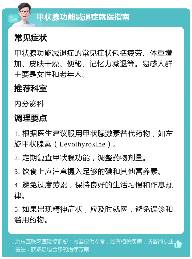 甲状腺功能减退症就医指南 常见症状 甲状腺功能减退症的常见症状包括疲劳、体重增加、皮肤干燥、便秘、记忆力减退等。易感人群主要是女性和老年人。 推荐科室 内分泌科 调理要点 1. 根据医生建议服用甲状腺激素替代药物，如左旋甲状腺素（Levothyroxine）。 2. 定期复查甲状腺功能，调整药物剂量。 3. 饮食上应注意摄入足够的碘和其他营养素。 4. 避免过度劳累，保持良好的生活习惯和作息规律。 5. 如果出现精神症状，应及时就医，避免误诊和滥用药物。