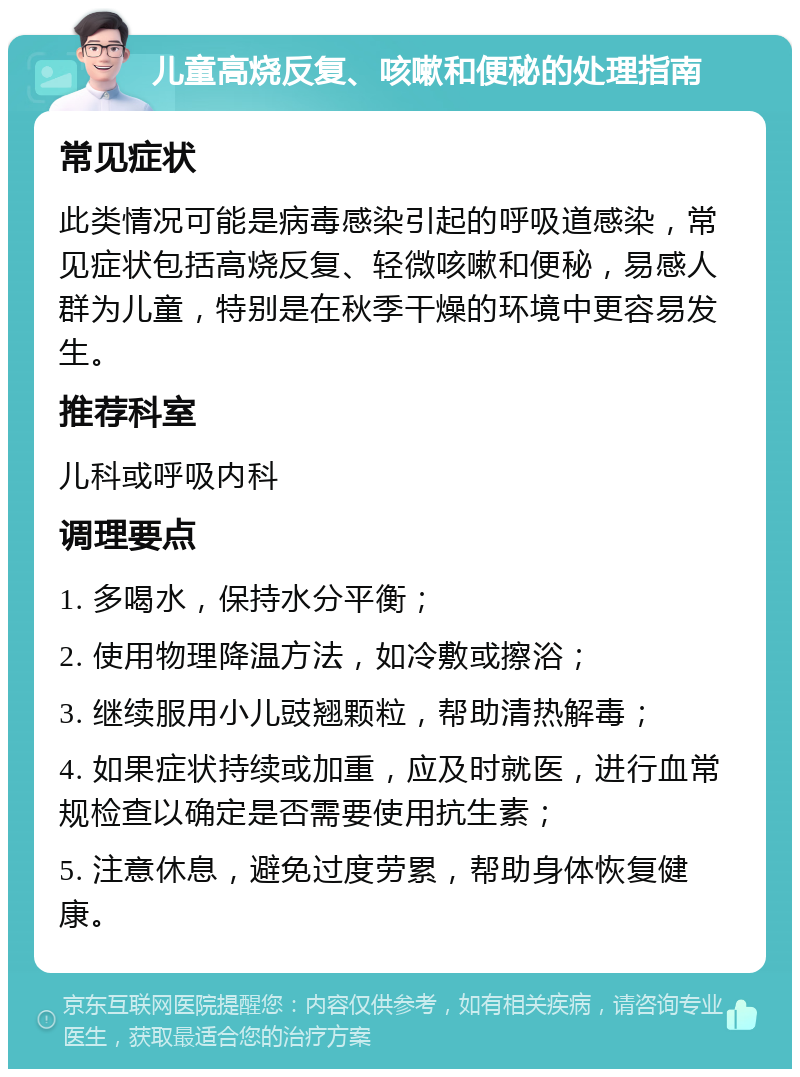 儿童高烧反复、咳嗽和便秘的处理指南 常见症状 此类情况可能是病毒感染引起的呼吸道感染，常见症状包括高烧反复、轻微咳嗽和便秘，易感人群为儿童，特别是在秋季干燥的环境中更容易发生。 推荐科室 儿科或呼吸内科 调理要点 1. 多喝水，保持水分平衡； 2. 使用物理降温方法，如冷敷或擦浴； 3. 继续服用小儿豉翘颗粒，帮助清热解毒； 4. 如果症状持续或加重，应及时就医，进行血常规检查以确定是否需要使用抗生素； 5. 注意休息，避免过度劳累，帮助身体恢复健康。