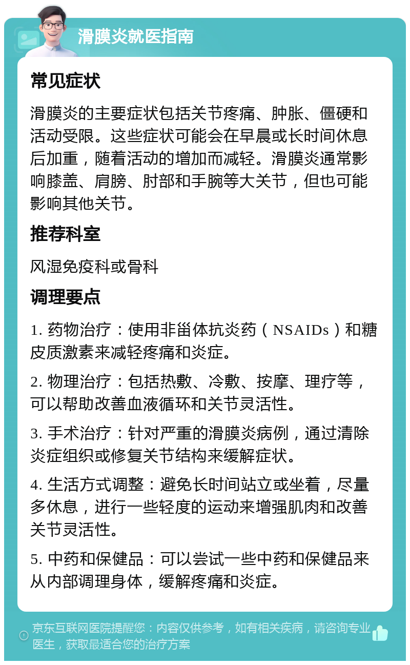 滑膜炎就医指南 常见症状 滑膜炎的主要症状包括关节疼痛、肿胀、僵硬和活动受限。这些症状可能会在早晨或长时间休息后加重，随着活动的增加而减轻。滑膜炎通常影响膝盖、肩膀、肘部和手腕等大关节，但也可能影响其他关节。 推荐科室 风湿免疫科或骨科 调理要点 1. 药物治疗：使用非甾体抗炎药（NSAIDs）和糖皮质激素来减轻疼痛和炎症。 2. 物理治疗：包括热敷、冷敷、按摩、理疗等，可以帮助改善血液循环和关节灵活性。 3. 手术治疗：针对严重的滑膜炎病例，通过清除炎症组织或修复关节结构来缓解症状。 4. 生活方式调整：避免长时间站立或坐着，尽量多休息，进行一些轻度的运动来增强肌肉和改善关节灵活性。 5. 中药和保健品：可以尝试一些中药和保健品来从内部调理身体，缓解疼痛和炎症。