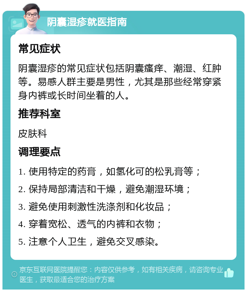 阴囊湿疹就医指南 常见症状 阴囊湿疹的常见症状包括阴囊瘙痒、潮湿、红肿等。易感人群主要是男性，尤其是那些经常穿紧身内裤或长时间坐着的人。 推荐科室 皮肤科 调理要点 1. 使用特定的药膏，如氢化可的松乳膏等； 2. 保持局部清洁和干燥，避免潮湿环境； 3. 避免使用刺激性洗涤剂和化妆品； 4. 穿着宽松、透气的内裤和衣物； 5. 注意个人卫生，避免交叉感染。