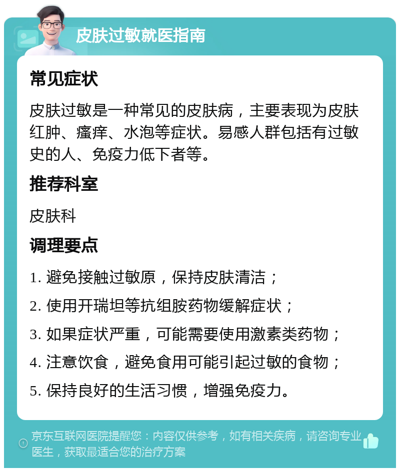 皮肤过敏就医指南 常见症状 皮肤过敏是一种常见的皮肤病，主要表现为皮肤红肿、瘙痒、水泡等症状。易感人群包括有过敏史的人、免疫力低下者等。 推荐科室 皮肤科 调理要点 1. 避免接触过敏原，保持皮肤清洁； 2. 使用开瑞坦等抗组胺药物缓解症状； 3. 如果症状严重，可能需要使用激素类药物； 4. 注意饮食，避免食用可能引起过敏的食物； 5. 保持良好的生活习惯，增强免疫力。