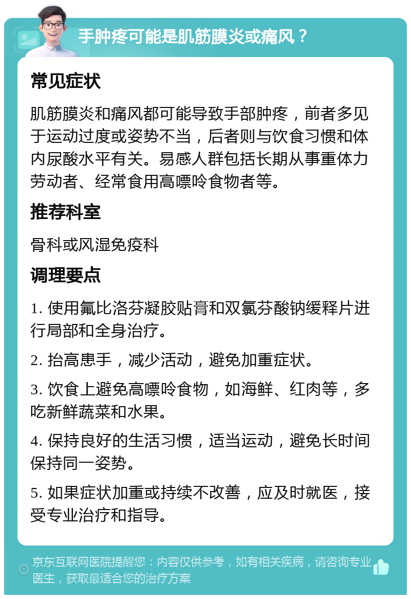 手肿疼可能是肌筋膜炎或痛风？ 常见症状 肌筋膜炎和痛风都可能导致手部肿疼，前者多见于运动过度或姿势不当，后者则与饮食习惯和体内尿酸水平有关。易感人群包括长期从事重体力劳动者、经常食用高嘌呤食物者等。 推荐科室 骨科或风湿免疫科 调理要点 1. 使用氟比洛芬凝胶贴膏和双氯芬酸钠缓释片进行局部和全身治疗。 2. 抬高患手，减少活动，避免加重症状。 3. 饮食上避免高嘌呤食物，如海鲜、红肉等，多吃新鲜蔬菜和水果。 4. 保持良好的生活习惯，适当运动，避免长时间保持同一姿势。 5. 如果症状加重或持续不改善，应及时就医，接受专业治疗和指导。