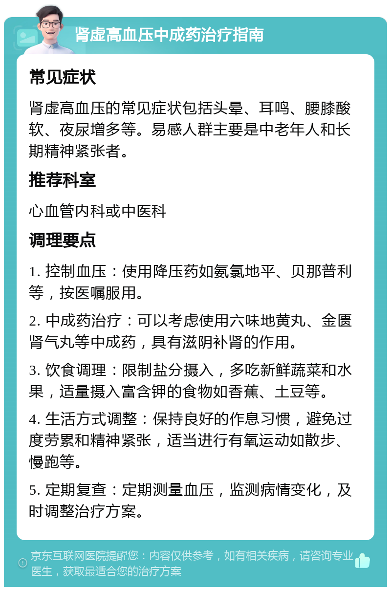 肾虚高血压中成药治疗指南 常见症状 肾虚高血压的常见症状包括头晕、耳鸣、腰膝酸软、夜尿增多等。易感人群主要是中老年人和长期精神紧张者。 推荐科室 心血管内科或中医科 调理要点 1. 控制血压：使用降压药如氨氯地平、贝那普利等，按医嘱服用。 2. 中成药治疗：可以考虑使用六味地黄丸、金匮肾气丸等中成药，具有滋阴补肾的作用。 3. 饮食调理：限制盐分摄入，多吃新鲜蔬菜和水果，适量摄入富含钾的食物如香蕉、土豆等。 4. 生活方式调整：保持良好的作息习惯，避免过度劳累和精神紧张，适当进行有氧运动如散步、慢跑等。 5. 定期复查：定期测量血压，监测病情变化，及时调整治疗方案。