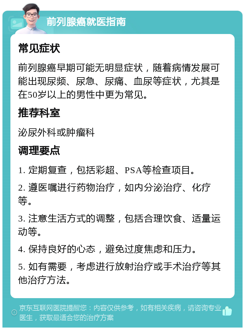 前列腺癌就医指南 常见症状 前列腺癌早期可能无明显症状，随着病情发展可能出现尿频、尿急、尿痛、血尿等症状，尤其是在50岁以上的男性中更为常见。 推荐科室 泌尿外科或肿瘤科 调理要点 1. 定期复查，包括彩超、PSA等检查项目。 2. 遵医嘱进行药物治疗，如内分泌治疗、化疗等。 3. 注意生活方式的调整，包括合理饮食、适量运动等。 4. 保持良好的心态，避免过度焦虑和压力。 5. 如有需要，考虑进行放射治疗或手术治疗等其他治疗方法。