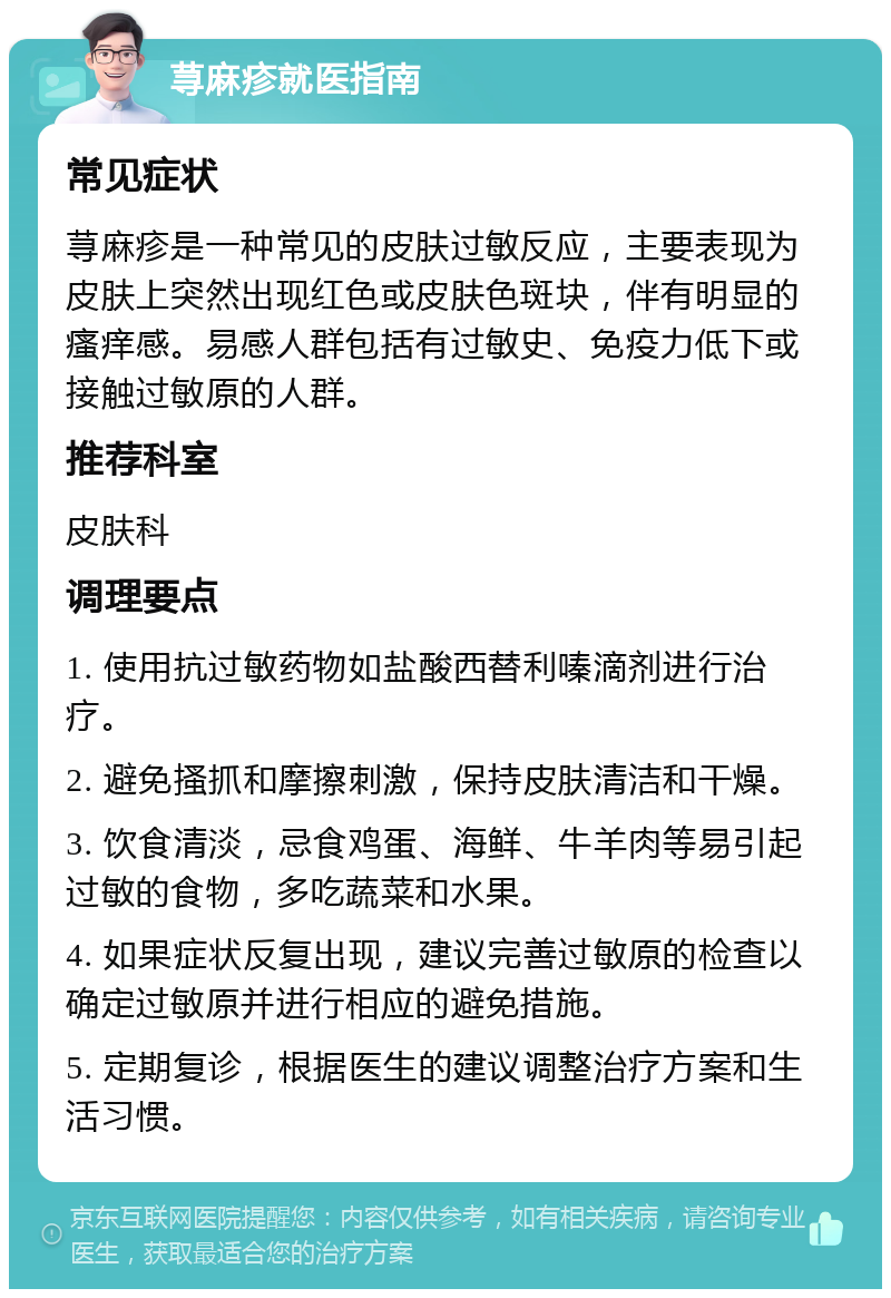 荨麻疹就医指南 常见症状 荨麻疹是一种常见的皮肤过敏反应，主要表现为皮肤上突然出现红色或皮肤色斑块，伴有明显的瘙痒感。易感人群包括有过敏史、免疫力低下或接触过敏原的人群。 推荐科室 皮肤科 调理要点 1. 使用抗过敏药物如盐酸西替利嗪滴剂进行治疗。 2. 避免搔抓和摩擦刺激，保持皮肤清洁和干燥。 3. 饮食清淡，忌食鸡蛋、海鲜、牛羊肉等易引起过敏的食物，多吃蔬菜和水果。 4. 如果症状反复出现，建议完善过敏原的检查以确定过敏原并进行相应的避免措施。 5. 定期复诊，根据医生的建议调整治疗方案和生活习惯。