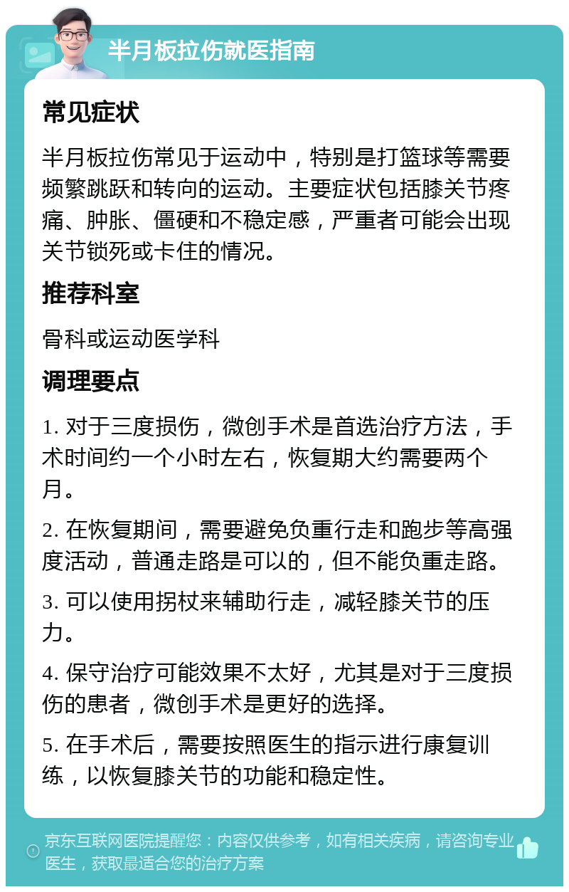 半月板拉伤就医指南 常见症状 半月板拉伤常见于运动中，特别是打篮球等需要频繁跳跃和转向的运动。主要症状包括膝关节疼痛、肿胀、僵硬和不稳定感，严重者可能会出现关节锁死或卡住的情况。 推荐科室 骨科或运动医学科 调理要点 1. 对于三度损伤，微创手术是首选治疗方法，手术时间约一个小时左右，恢复期大约需要两个月。 2. 在恢复期间，需要避免负重行走和跑步等高强度活动，普通走路是可以的，但不能负重走路。 3. 可以使用拐杖来辅助行走，减轻膝关节的压力。 4. 保守治疗可能效果不太好，尤其是对于三度损伤的患者，微创手术是更好的选择。 5. 在手术后，需要按照医生的指示进行康复训练，以恢复膝关节的功能和稳定性。