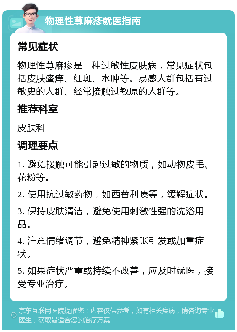 物理性荨麻疹就医指南 常见症状 物理性荨麻疹是一种过敏性皮肤病，常见症状包括皮肤瘙痒、红斑、水肿等。易感人群包括有过敏史的人群、经常接触过敏原的人群等。 推荐科室 皮肤科 调理要点 1. 避免接触可能引起过敏的物质，如动物皮毛、花粉等。 2. 使用抗过敏药物，如西替利嗪等，缓解症状。 3. 保持皮肤清洁，避免使用刺激性强的洗浴用品。 4. 注意情绪调节，避免精神紧张引发或加重症状。 5. 如果症状严重或持续不改善，应及时就医，接受专业治疗。