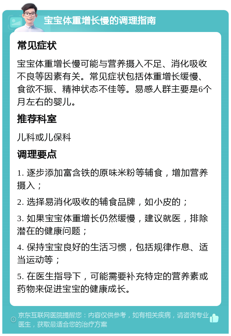 宝宝体重增长慢的调理指南 常见症状 宝宝体重增长慢可能与营养摄入不足、消化吸收不良等因素有关。常见症状包括体重增长缓慢、食欲不振、精神状态不佳等。易感人群主要是6个月左右的婴儿。 推荐科室 儿科或儿保科 调理要点 1. 逐步添加富含铁的原味米粉等辅食，增加营养摄入； 2. 选择易消化吸收的辅食品牌，如小皮的； 3. 如果宝宝体重增长仍然缓慢，建议就医，排除潜在的健康问题； 4. 保持宝宝良好的生活习惯，包括规律作息、适当运动等； 5. 在医生指导下，可能需要补充特定的营养素或药物来促进宝宝的健康成长。