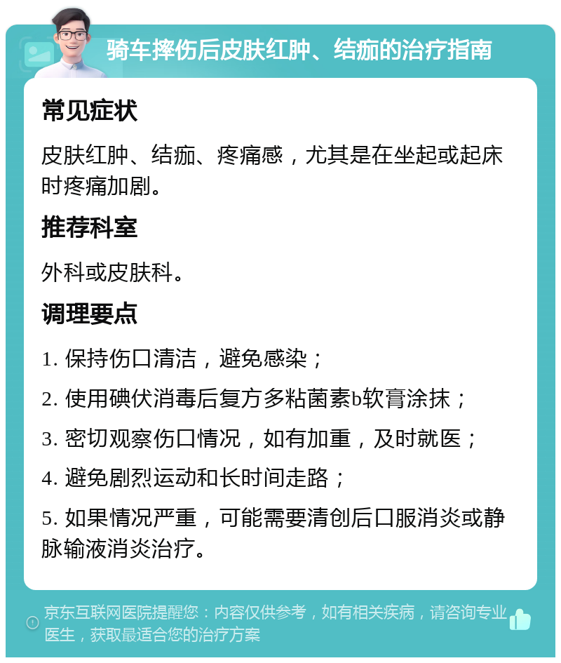 骑车摔伤后皮肤红肿、结痂的治疗指南 常见症状 皮肤红肿、结痂、疼痛感，尤其是在坐起或起床时疼痛加剧。 推荐科室 外科或皮肤科。 调理要点 1. 保持伤口清洁，避免感染； 2. 使用碘伏消毒后复方多粘菌素b软膏涂抹； 3. 密切观察伤口情况，如有加重，及时就医； 4. 避免剧烈运动和长时间走路； 5. 如果情况严重，可能需要清创后口服消炎或静脉输液消炎治疗。