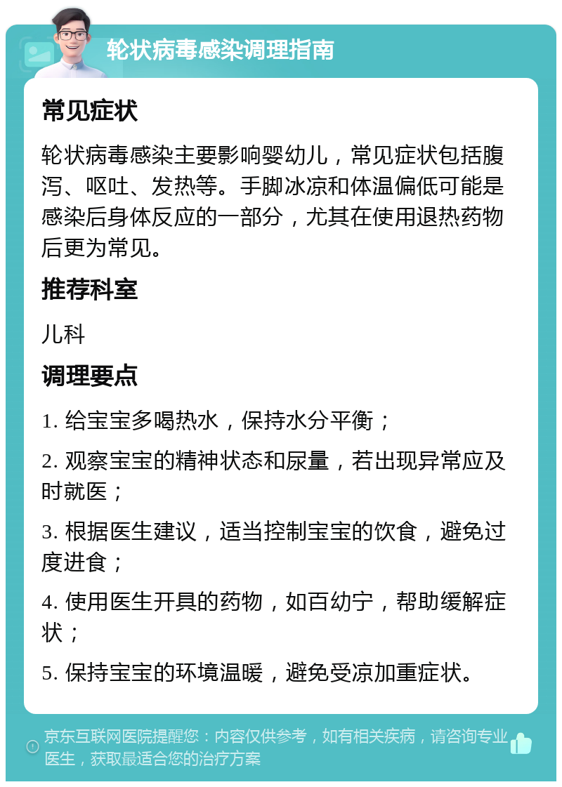 轮状病毒感染调理指南 常见症状 轮状病毒感染主要影响婴幼儿，常见症状包括腹泻、呕吐、发热等。手脚冰凉和体温偏低可能是感染后身体反应的一部分，尤其在使用退热药物后更为常见。 推荐科室 儿科 调理要点 1. 给宝宝多喝热水，保持水分平衡； 2. 观察宝宝的精神状态和尿量，若出现异常应及时就医； 3. 根据医生建议，适当控制宝宝的饮食，避免过度进食； 4. 使用医生开具的药物，如百幼宁，帮助缓解症状； 5. 保持宝宝的环境温暖，避免受凉加重症状。