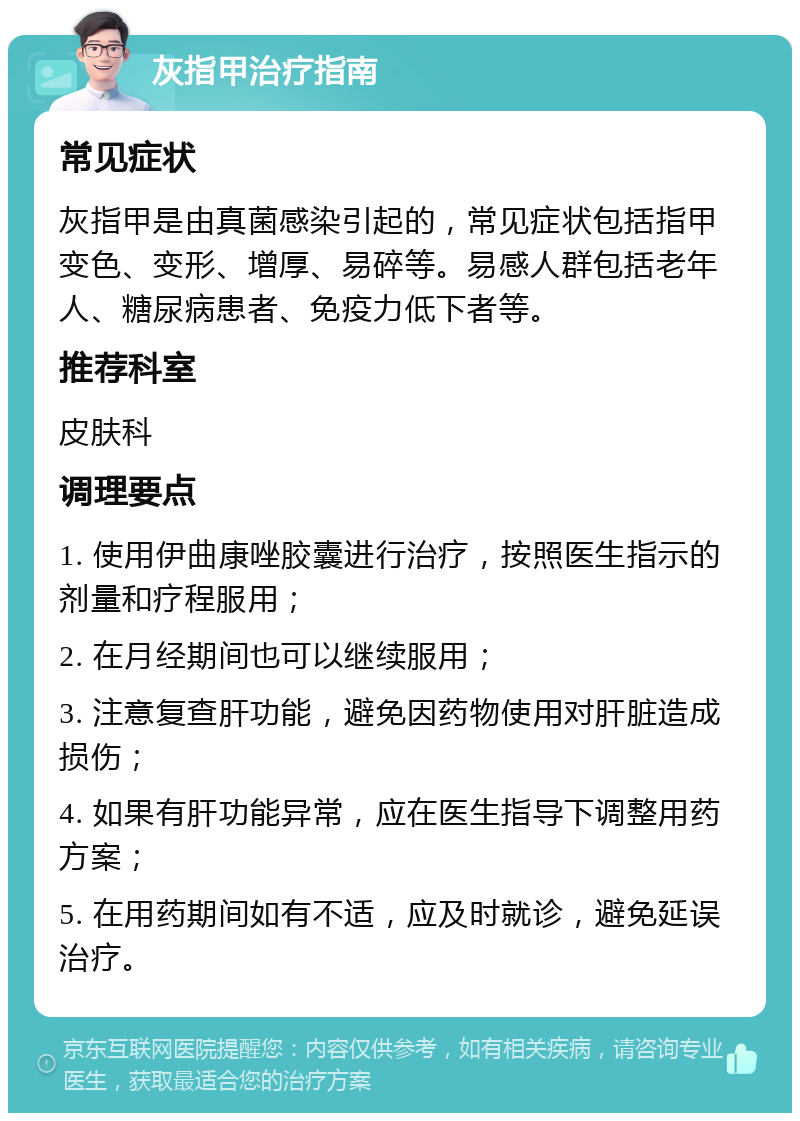 灰指甲治疗指南 常见症状 灰指甲是由真菌感染引起的，常见症状包括指甲变色、变形、增厚、易碎等。易感人群包括老年人、糖尿病患者、免疫力低下者等。 推荐科室 皮肤科 调理要点 1. 使用伊曲康唑胶囊进行治疗，按照医生指示的剂量和疗程服用； 2. 在月经期间也可以继续服用； 3. 注意复查肝功能，避免因药物使用对肝脏造成损伤； 4. 如果有肝功能异常，应在医生指导下调整用药方案； 5. 在用药期间如有不适，应及时就诊，避免延误治疗。