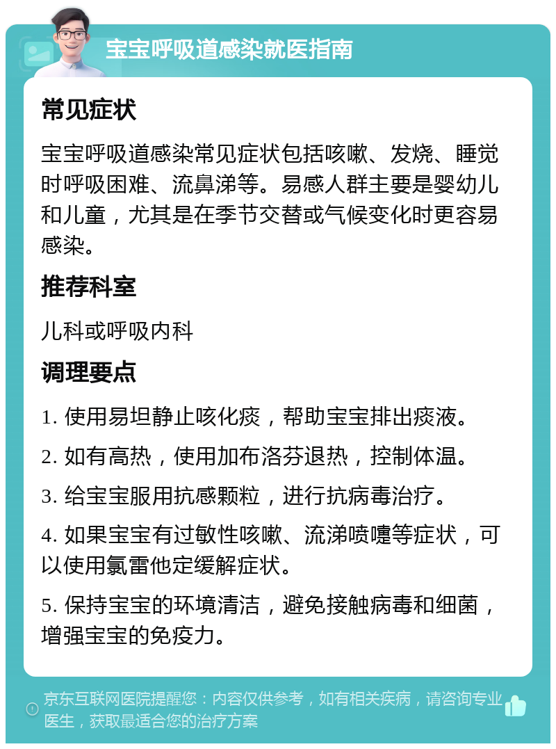 宝宝呼吸道感染就医指南 常见症状 宝宝呼吸道感染常见症状包括咳嗽、发烧、睡觉时呼吸困难、流鼻涕等。易感人群主要是婴幼儿和儿童，尤其是在季节交替或气候变化时更容易感染。 推荐科室 儿科或呼吸内科 调理要点 1. 使用易坦静止咳化痰，帮助宝宝排出痰液。 2. 如有高热，使用加布洛芬退热，控制体温。 3. 给宝宝服用抗感颗粒，进行抗病毒治疗。 4. 如果宝宝有过敏性咳嗽、流涕喷嚏等症状，可以使用氯雷他定缓解症状。 5. 保持宝宝的环境清洁，避免接触病毒和细菌，增强宝宝的免疫力。