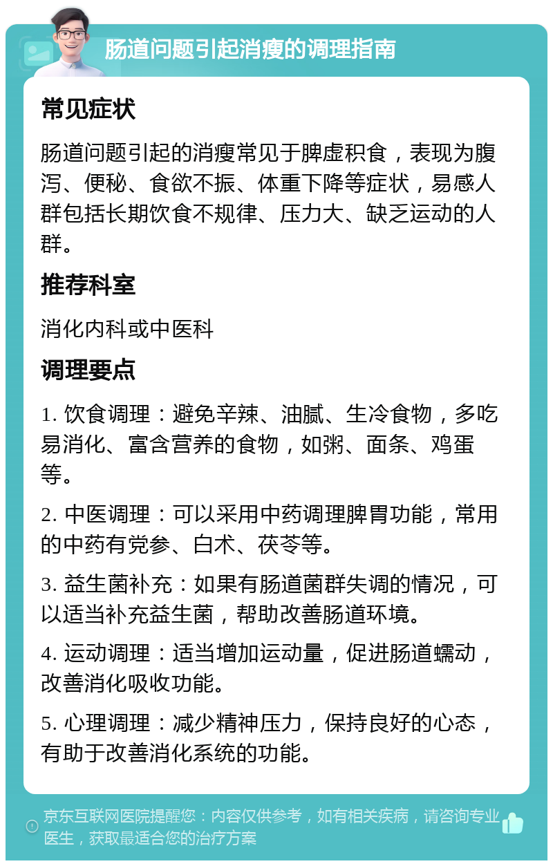 肠道问题引起消瘦的调理指南 常见症状 肠道问题引起的消瘦常见于脾虚积食，表现为腹泻、便秘、食欲不振、体重下降等症状，易感人群包括长期饮食不规律、压力大、缺乏运动的人群。 推荐科室 消化内科或中医科 调理要点 1. 饮食调理：避免辛辣、油腻、生冷食物，多吃易消化、富含营养的食物，如粥、面条、鸡蛋等。 2. 中医调理：可以采用中药调理脾胃功能，常用的中药有党参、白术、茯苓等。 3. 益生菌补充：如果有肠道菌群失调的情况，可以适当补充益生菌，帮助改善肠道环境。 4. 运动调理：适当增加运动量，促进肠道蠕动，改善消化吸收功能。 5. 心理调理：减少精神压力，保持良好的心态，有助于改善消化系统的功能。