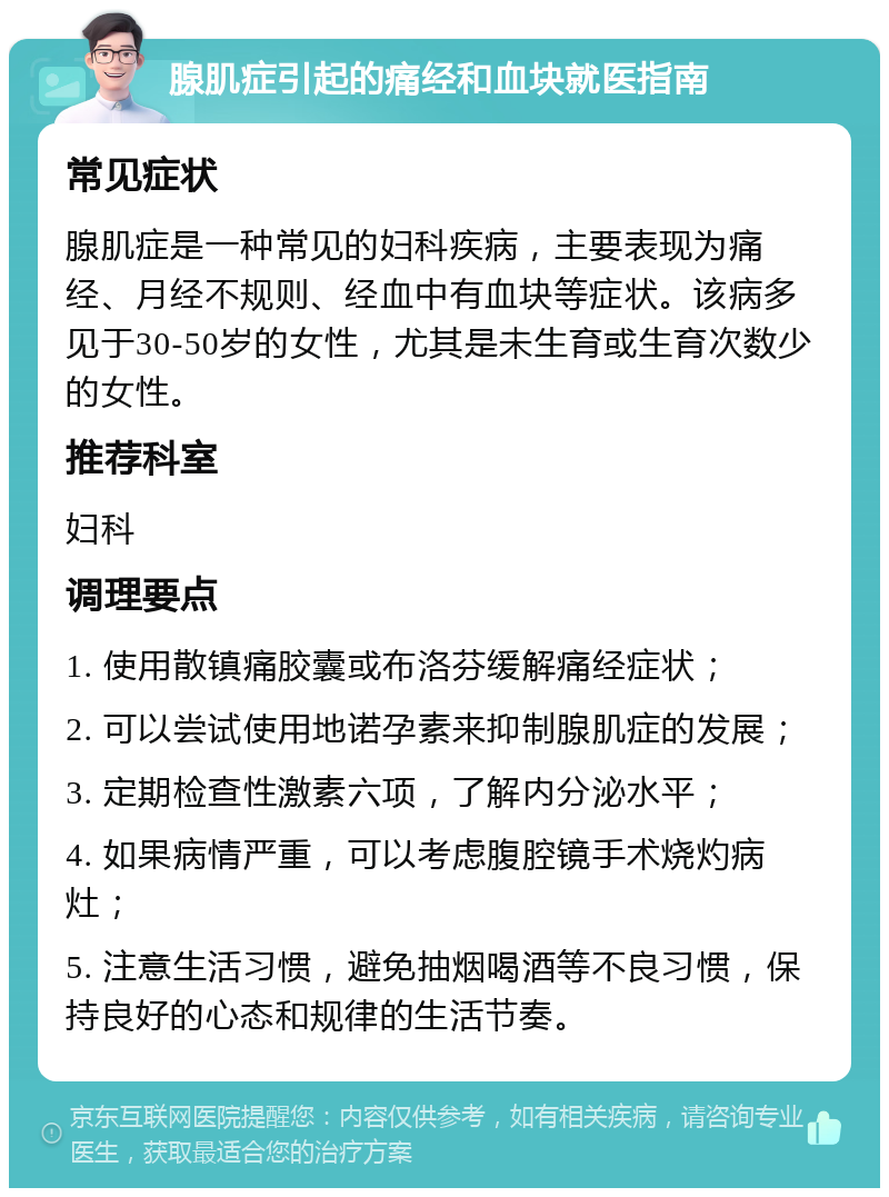 腺肌症引起的痛经和血块就医指南 常见症状 腺肌症是一种常见的妇科疾病，主要表现为痛经、月经不规则、经血中有血块等症状。该病多见于30-50岁的女性，尤其是未生育或生育次数少的女性。 推荐科室 妇科 调理要点 1. 使用散镇痛胶囊或布洛芬缓解痛经症状； 2. 可以尝试使用地诺孕素来抑制腺肌症的发展； 3. 定期检查性激素六项，了解内分泌水平； 4. 如果病情严重，可以考虑腹腔镜手术烧灼病灶； 5. 注意生活习惯，避免抽烟喝酒等不良习惯，保持良好的心态和规律的生活节奏。